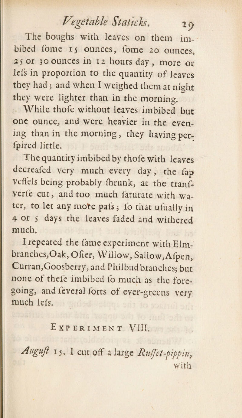 The boughs with leaves on them im¬ bibed fome 15 ounces, fome 20 ounces, 25 or 30 ounces in 12 hours day, more or lefs in proportion to the quantity of leaves they had; and when I weighed them at night they were lighter than in the morning. While thofe without leaves imbibed but one ounce, and were heavier in the even¬ ing than in the morning, they having per- fpired little. The quantity imbibed by thofe with leaves decreafed very much every day, the fap vefiels being probably Ihrunk, at the tranf- verfe cut, and too much faturate with wa¬ ter, to let any mote pafs; fo that ufually in 4 or 5 days the leaves faded and withered much. I repeated the fame experiment with Elm- branches,Oak, Ofter, Willow, Sallow,Afpen, Curran, Goosberry, and Philbud branches; but none of thele imbibed fo much as the fore¬ going, and feveral forts of ever-greens very much lels. Experiment VIII. Augufi 15. I cut off a large Rutfet-pippin, with