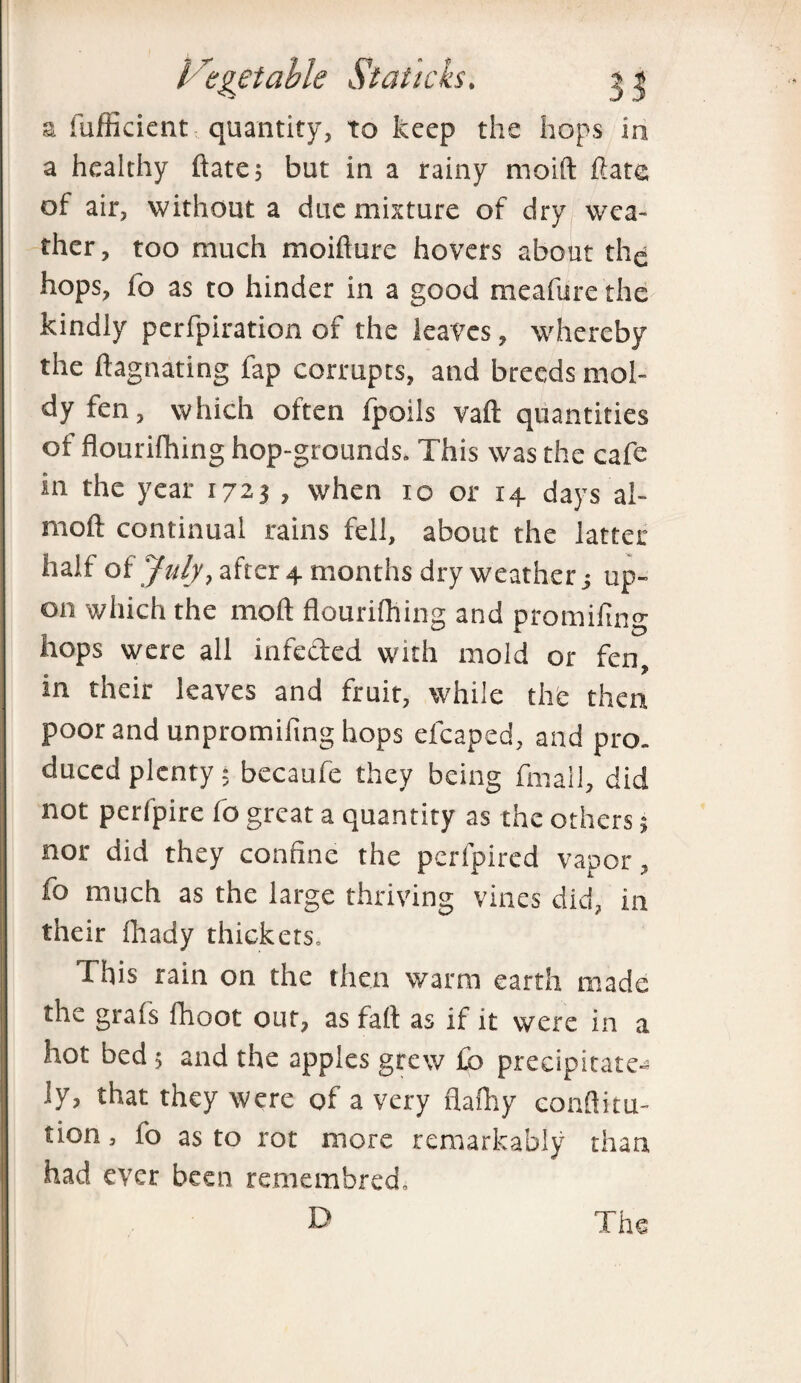 a fufficient quantity, to keep the hops in a healthy ftate; but in a rainy rnoift Rate of air, without a due mixture of dry wea¬ ther , too much moifture hovers about thq hops, fo as to hinder in a good meafure the kindly perfpiration of the leaves, whereby the ftagnating fap corrupts, and breeds mol¬ dy fen, which often fpoils vaft quantities of flourilhing hop-grounds. This was the cafe in the year 1723 , when 10 or 14 days ai- moft continual rains fell, about the latter half of July, after 4 months dry weather ■, up¬ on which the mod flourilhing and promifing hops were all infected with mold or fen, in their leaves and fruit, while the then poor and unpromiling hops efcaped, and pro. duced plenty $ becaufe they being fmall, did not perlpire fo great a quantity as the others; nor did they confine the perfpired vapor, fo much as the large thriving vines did, in their fhady thickets. This rain on the then warm earth made the grafs fhoot out, as fait as if it were in a hot bed ; and the apples grew £b precipitate^ ly, that they were of a very flafhy eonftitu- tion, fo as to rot more remarkably than had ever been remembred.