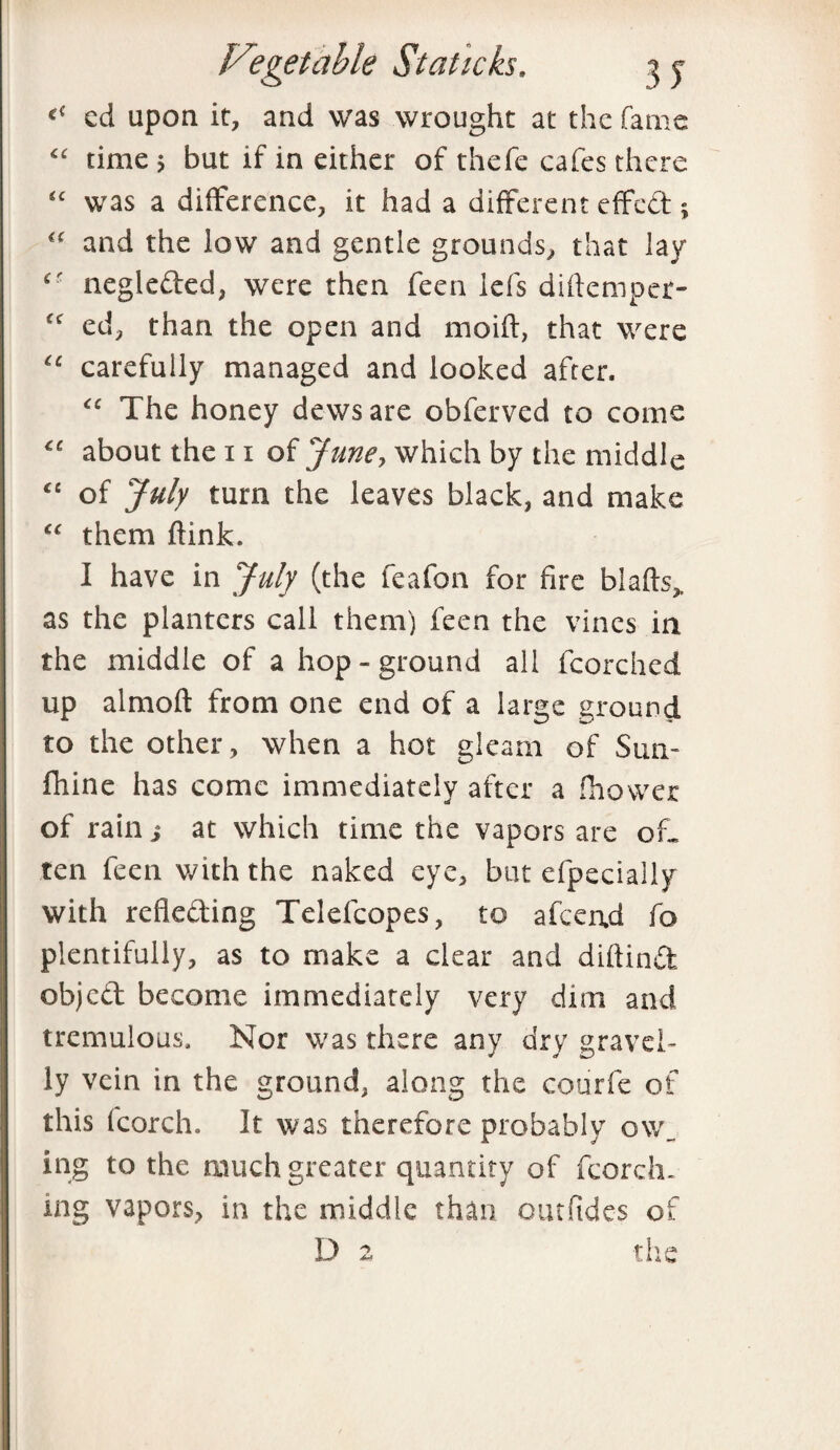 <c cd upon it, and was wrought at the fame “ time > but if in either of thefe cafes there “ was a difference, it had a different effed ; “ and the low and gentle grounds, that lay cr negleded, were then feen lefs diftemper- fc ed, than the open and mo id, that were €e carefully managed and looked after. “ The honey dews are obferved to come “ about the 11 of June, which by the middle “ of July turn the leaves black, and make “ them dink. I have in July (the feafon for fire blads,, as the planters call them) feen the vines in the middle of a hop-ground all fcorched up almod from one end of a large ground to the other, when a hot gleam of Sun- fhine has come immediately after a fhovver of rain j at which time the vapors are of¬ ten feen with the naked eye, but efpecially with refleding Telefcopes, to afeend fo plentifully, as to make a clear and didind objed become immediately very dim and tremulous. Nor was there any dry gravel¬ ly vein in the ground, along the courfe of this (corch, It was therefore probably ow_ ing to the much greater quantity of fcorch. ing vapors, in the middle than outfides of D 2 the