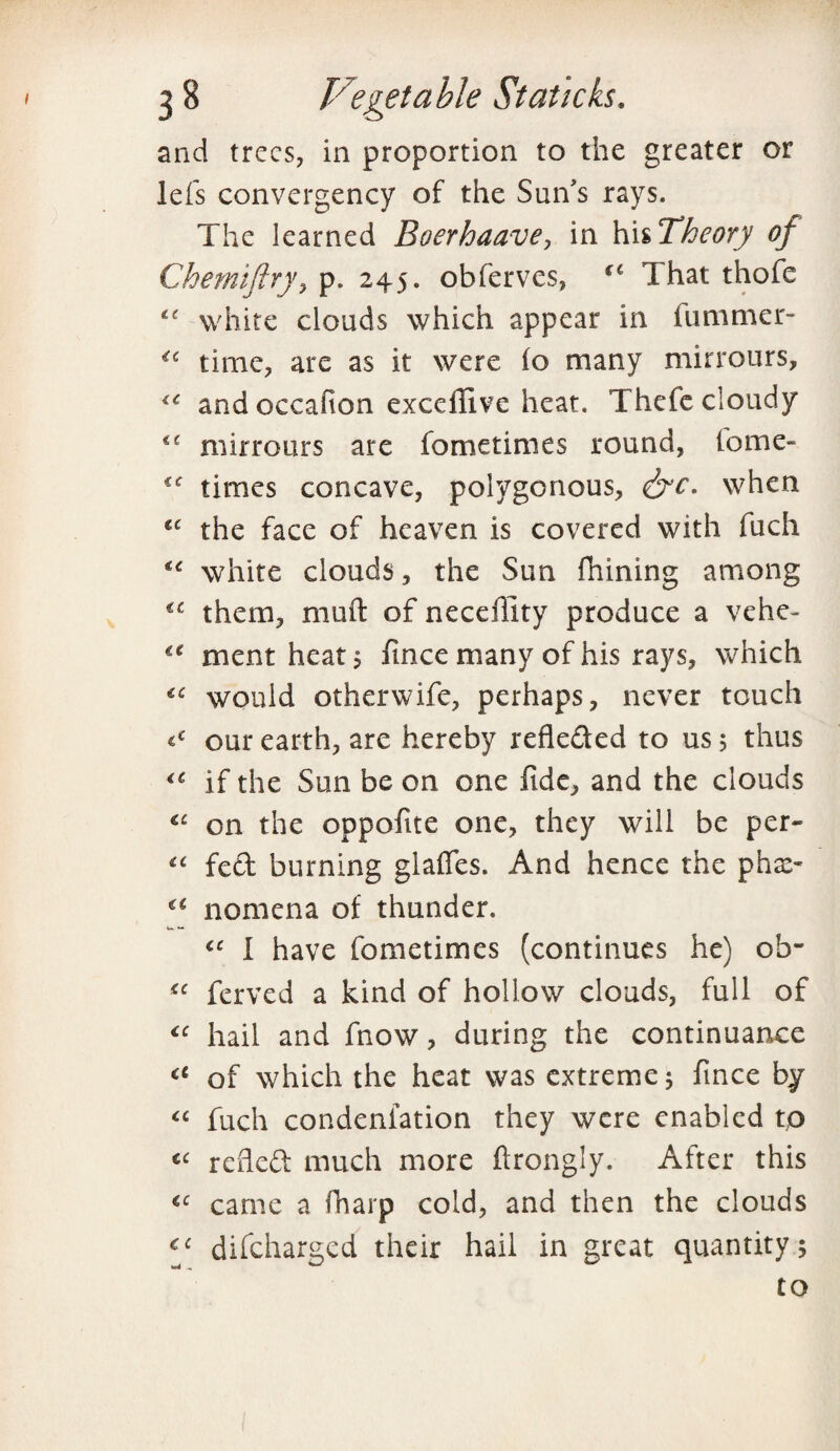 and trees, in proportion to the greater or lefs convergency of the Sun's rays. The learned Boerhaave, in hi ^Theory of Chemiftry, p. 245. obferves, €C That thofe white clouds which appear in iummer- time, are as it were (o many mirrours, and occafton exedlive heat. Thefe cloudy €e mirrours are fometimes round, tome- times concave, polygonous, &c. when £C the face of heaven is covered with fuch white clouds, the Sun fhining among them, muft of necellity produce a vehe- mentheat; fince many of his rays, which «£ would otherwife, perhaps, never touch our earth, are hereby refleded to us 5 thus iC if the Sun be on one fide, and the clouds €£ on the oppofite one, they will be per* “ fed burning glaffes. And hence the phx- nomena of thunder. u *• I have fometimes (continues he) ob- tc ferved a kind of hollow clouds, full of “ hail and fnow, during the continuance ci of which the heat was extreme 5 fince by “ fuch condenfation they were enabled tp C£ refied much more ftrongly. After this cc came a fharp cold, and then the clouds C£ difeharged their hail in great quantity; to