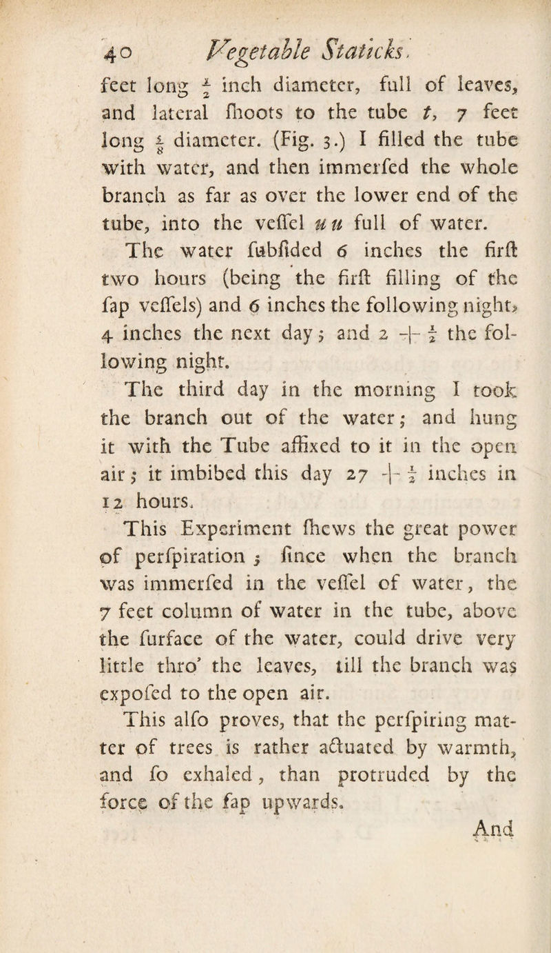 feet long \ inch diameter, full of leaves, and lateral fhoots to the tube t, 7 feet long | diameter. (Fig. 3.) I filled the tube with water, and then immerfed the whole branch as far as over the lower end of the tube, into the veffel uti full of water. The water fubfided <5 inches the firft two hours (being the firft filling of the fap veflels) and 6 inches the following night? 4 inches the next day; and 2 -|- j the fob lowing night. The third day in the morning I took the branch out of the water; and hung it with the Tube affixed to it in the open air,* it imbibed this day 27 -|- ~ inches in 12 hours. This Experiment fhews the great power of perfpiration 3 ft nee when the branch was immerfed in the veflel of water, the 7 feet column of water in the tube, above the furface of the water, could drive very little thro' the leaves, till the branch was expofed to the open air. This alfo proves, that the perfpiring mat¬ ter of trees is rather adluated by warmth, and fo exhaled, than protruded by the force of the fap upwards. And