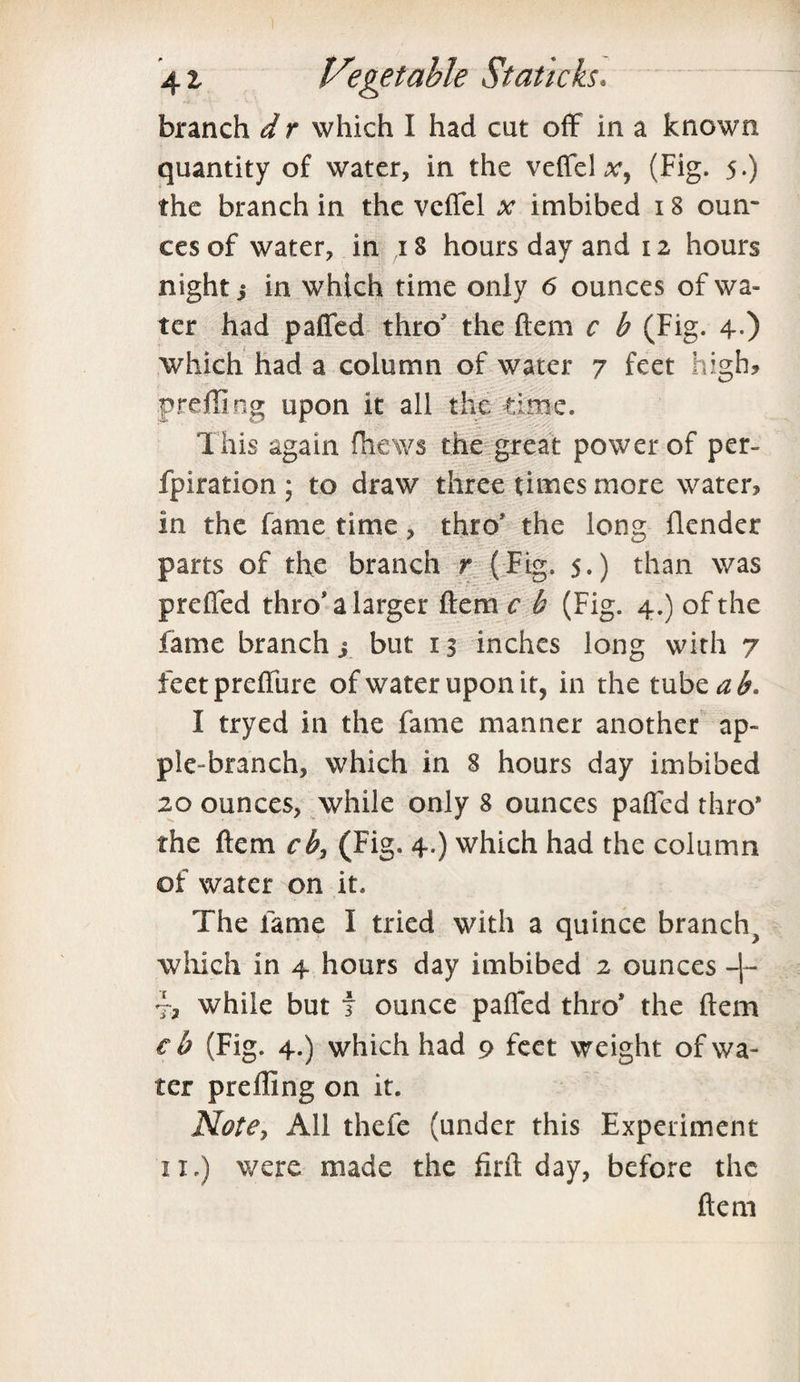 branch d r which I had cut off in a known quantity of water, in the veffel x, (Fig. 5-) the branch in the veffel x imbibed 18 oun¬ ces of water, in 18 hours day and 12 hours night 5 in which time only 6 ounces of wa¬ ter had paffed thro' the Item c b (Fig. 4-) which had a column of water 7 feet high? preffing upon it all the time. This again fhews the great power of per- fpiration ; to draw three times more water? in the fame time, thro' the long {lender parts of the branch r (Fig. 5.) than was preffed thro* a larger ftem c b (Fig. 4.) of the fame branch; but 13 inches long with 7 feetpreffure of water upon it, in the tube ab* I tryed in the fame manner another ap- ple-branch, which in 8 hours day imbibed 20 ounces, while only 8 ounces paffed thro* the ftem cb, (Fig. 4.) which had the column of water on it. The fame I tried with a quince branchy which in 4 hours day imbibed 2 ounces -j- while but f ounce paffed thro* the ftem eb (Fig. 4.) which had 9 feet weight of wa¬ ter preffing on it. Note, All thefe (under this Experiment 11.) were made the firft day, before the ftem