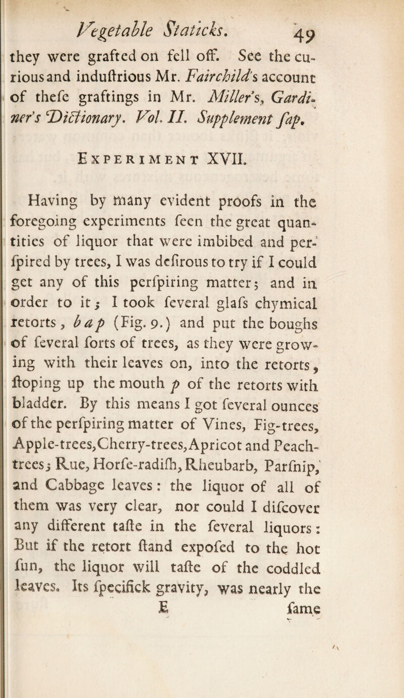 they were grafted on fell ofF. See the cu¬ rious and induftrious Mr. Fairchild's account of thefe graftings in Mr. Millers, Gardi¬ ner’s ‘Dictionary. Vol. II. Supplement fap. Experiment XVII. Having by many evident proofs in the foregoing experiments fecn the great quan¬ tities of liquor that were imbibed and per- fpired by trees, I was delirous to try if I could get any of this perfpiring matter; and in order to it; I took feveral glafs chymical retorts, bap (Fig. 9.) and put the boughs of feveral forts of trees, as they were grow¬ ing with their leaves on, into the retorts, Hoping up the mouth p of the retorts with bladder. By this means I got feveral ounces of the perfpiring matter of Vines, Fig-trees, Apple-trees,Cherry-trees, Apricot and Peach- trees; Rue, Horfe-radilh, Rheubarb, Parfnip, and Cabbage leaves: the liquor of all of them was very clear, nor could I difeover any different tafte in the feveral liquors: But if the retort Hand expofed to the hot fun, the liquor will tafte of the coddled leaves. Its fpecifick gravity, was nearly the E fame