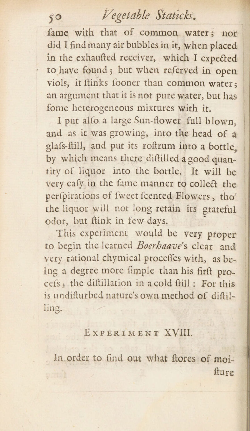 fame with that of common water 5 nor did I find many air bubbles in it, when placed in the exhaufted receiver, which I expected to have found 5 but when referved in open viols, it (links fooner than common water $ an argument that it is not pure water, but has fome heterogeneous mixtures with it. I put alfo a large Sun-flower full blown, and as it was growing, into the head of a glafs-ftill, and put its roftrum into a bottle^ by which means there diflilled a good quan¬ tity of liquor into the bottle. It will be very eafy in the fame manner to colled the perfpirations of fvvect feented Flowers, thos the liquor will not long retain its grateful odor, but ftink in few days. This experiment would be very proper to begin the learned Boerhaave s clear and very rational chymical procefles with, as be¬ ing a degree more Ample than his firft pro- cefs * the diftillation in a cold Hill : For this is undifturbed nature’s own method of diftil- ling. Experiment XVIII. In order to find out what ftores of moi- fture