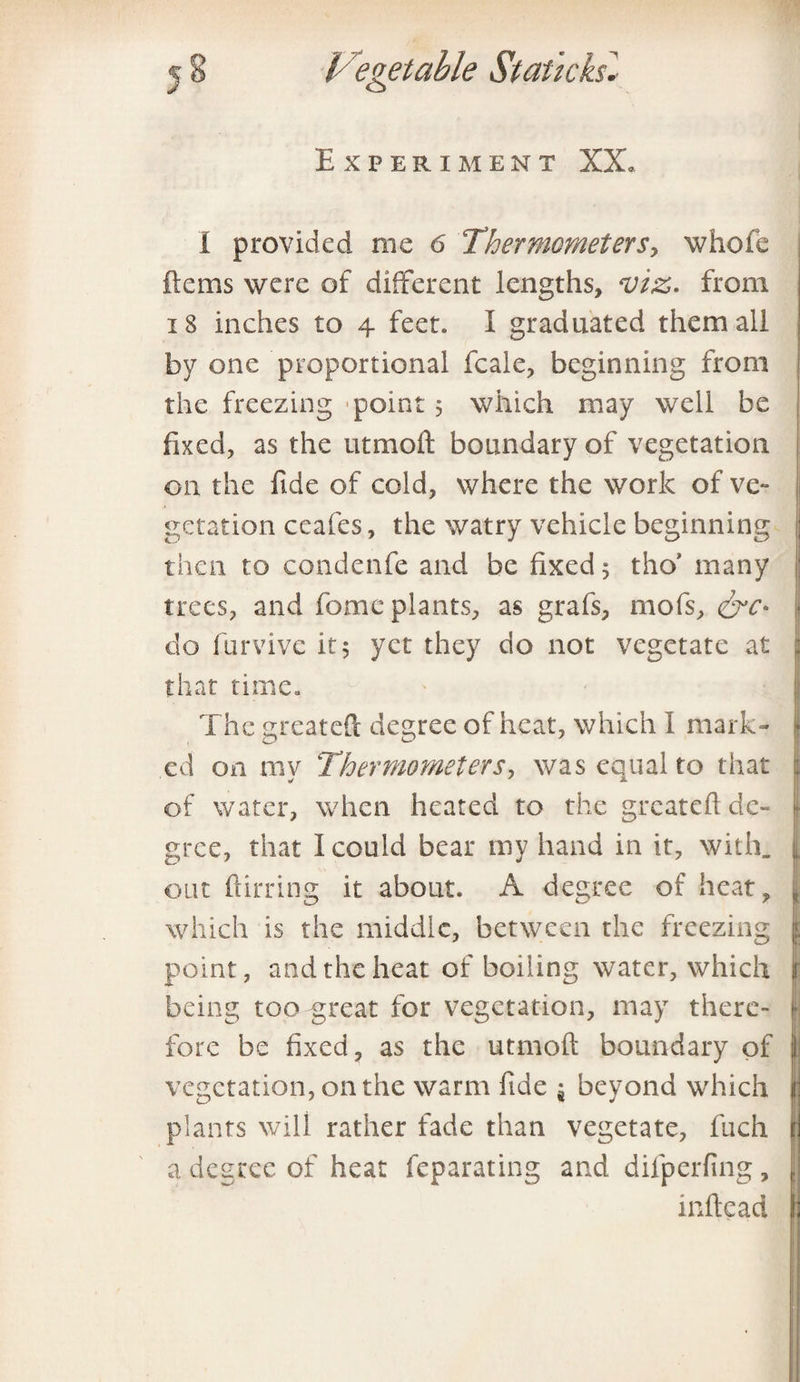 Experiment XX. I provided me 6 Thermometers, whole ftems were of different lengths, viz. from 18 inches to 4 feet. I graduated them all by one proportional fcale, beginning from the freezing -point 5 which may well be fixed, as the u tin oil boundary of vegetation on the fide of cold, where the work of ve- getation ceafes, the watry vehicle beginning then to condenfe and be fixed 5 tho’ many trees, and fome plants, as grabs, mofs, do furvivc it 5 yet they do not vegetate at that time. The greateft degree of heat, which I mark¬ ed on my Thermometers, was equal to that of water, when heated to the greateft de¬ gree, that 1 could bear my hand in it, with, out flirting it about. A degree of heat, „ which is the middle, between the freezing i point, and the heat of boiling water, which being too great for vegetation, may there- | fore be fixed, as the utmoft boundary of vegetation, on the warm fide $ beyond which [ plants will rather fade than vegetate, fuch i a degree of heat feparating and difperfing, infix ad I