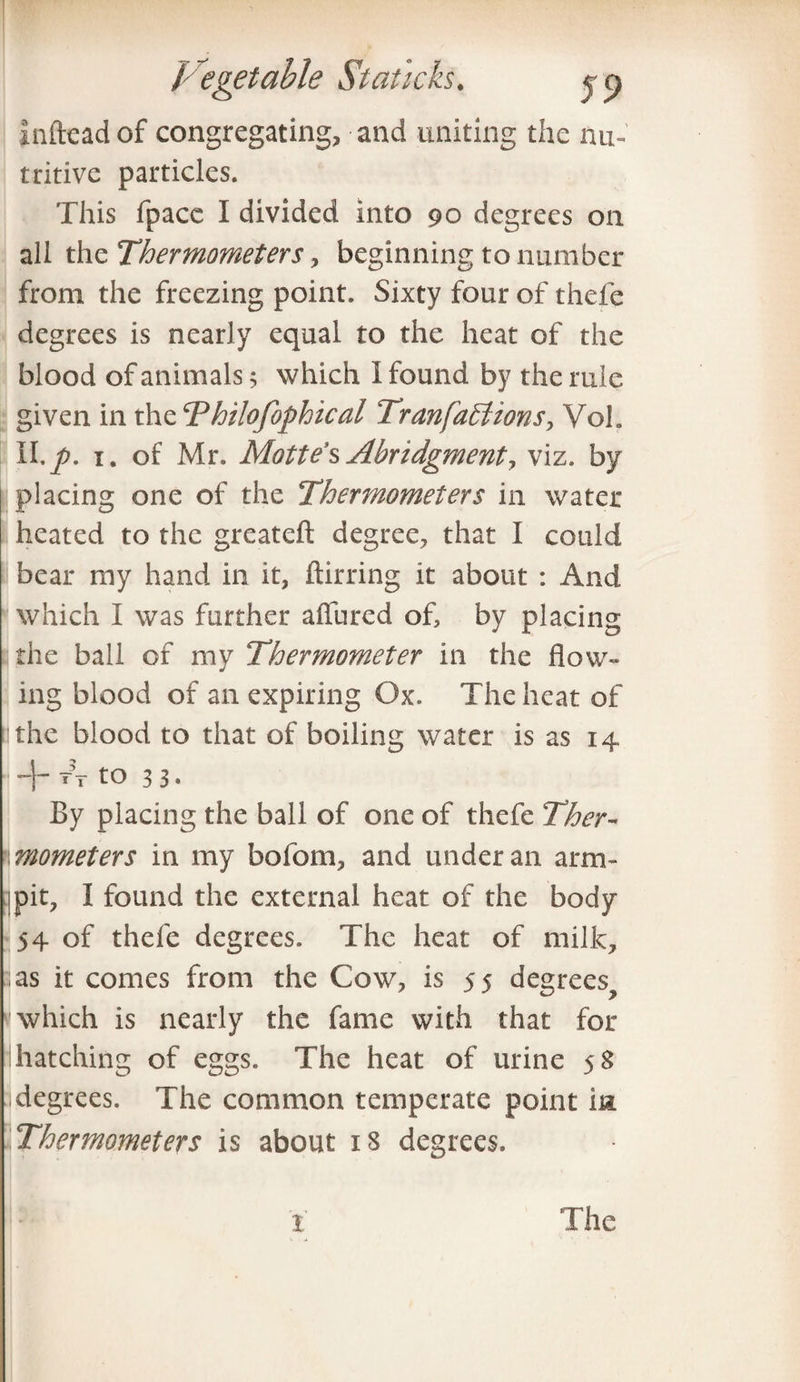 infteadof congregating, and uniting the nu¬ tritive particles. This fpace I divided into 90 degrees on all the Thermometers, beginning to number from the freezing point. Sixty four of thefe degrees is nearly equal to the heat of the blood of animals 5 which I found by the rule given in the Thilofophical Tran factions, Voh II. p. 1. of Mr. Mattel Abridgmenty viz. by placing one of the Ther?nometers in water heated to the greateft degree, that I could bear my hand in it, ftirring it about : And which I was further allured of, by placing the ball of my Thermometer in the flow¬ ing blood of an expiring Ox. The heat of tithe blood to that of boiling water is as 14 + Tito 33. By placing the ball of one of thefe Ther- flmometers in my bofom, and under an arm- pit, I found the external heat of the body 54 of thefe degrees. The heat of milk, 3 as it comes from the Cow, is 55 degrees^ v which is nearly the fame with that for hatching of eggs. The heat of urine 5S ;i degrees. The common temperate point in. Thermometers is about 18 degrees. x The