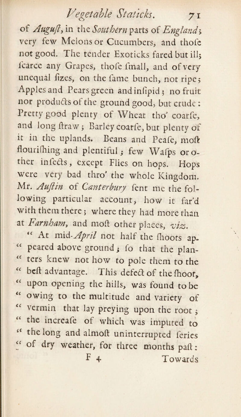 of Auguft, in the Southern parts of England; very few Melons or Cucumbers, and thofe not good. The tender Exoticks fared but ill; lcarce any Grapes, thofe final!, and of very unequal lizcs, on the fame bunch, not ripe; Apples and Pears green andinfipid; no fruit nor products of the ground good, but crude : Pretty good plenty of Wheat tho’ coarfe, and long ftraw; Barley coarfe, but plenty of it in the uplands. Beans and Peafe, moft flourifhing and plentiful; few Wdfps oro- ther in feds, except Flies on hops. Hops were very bad thro’ the whole Kingdom. Mr. Aujlin of Canterbury fent me the fol¬ lowing particular account, how it far'd with them there; where they had more than at Farnham, and moft other places, viz. At mid-April not half the (hoots ap. “ peared above ground; fo that the plan- “ ters knew not how to pole them to the “ beft advantage. This defed of the (hoot, “ upon opening the hills, was found to be “ owing to the multitude and variety of “ vermin that lay preying upon the root; “ the increafe of which was imputed to “ the long and almoft uninterrupted feries V dry weather, for three months paft: f + Towards