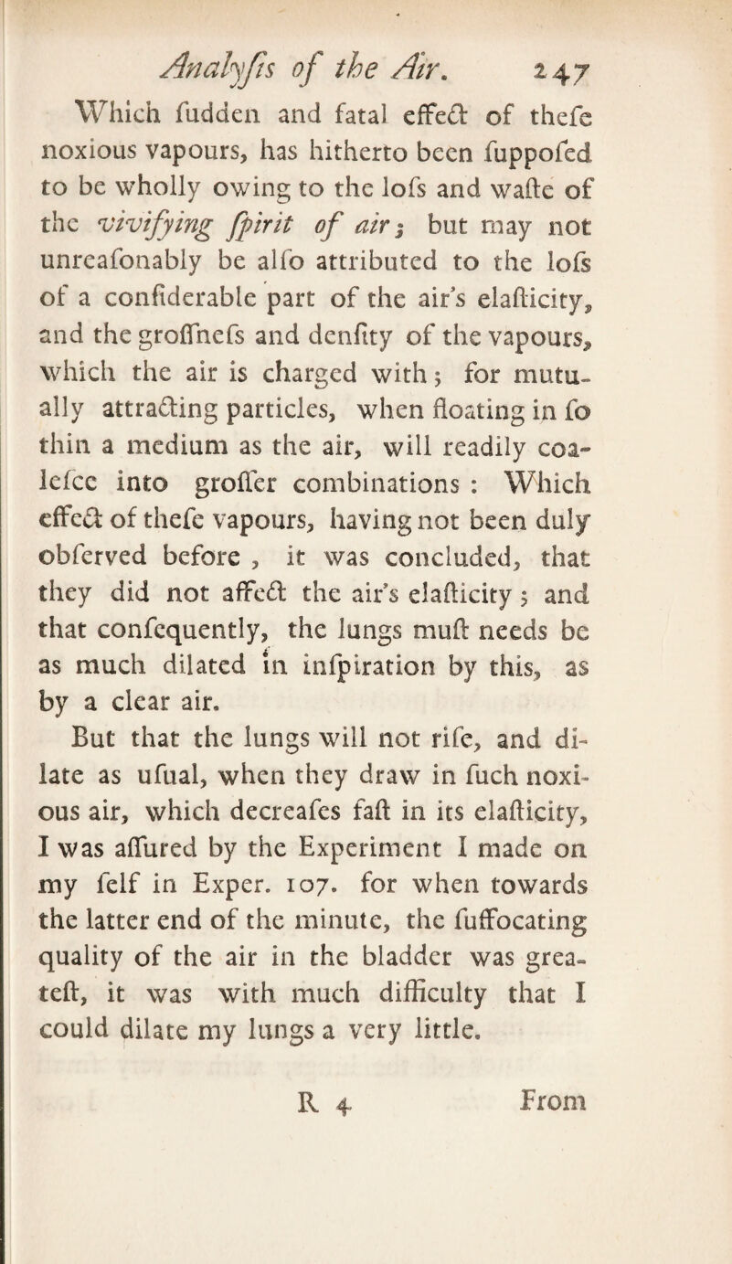 Which fudden and fatal effeft of thefe noxious vapours, has hitherto been fuppofed to be wholly owing to the lofs and wafte of the vivifying fpirit of air; but may not unreafonably be alfo attributed to the lofs of a confiderable part of the airs elafticity, and the groflnefs and denfity of the vapours, which the air is charged with; for mutu- ally attracting particles, when floating in fo thin a medium as the air, will readily coa- lelcc into groffer combinations : Which effc& of thefe vapours, having not been duly obferved before , it was concluded, that they did not afifed the airs elafticity; and that confcquently, the lungs muft needs be as much dilated in infpiration by this, as by a clear air. But that the lungs will not rife, and di¬ late as ufual, when they draw in fuch noxi¬ ous air, which decreafes faft in its elafticity, I was allured by the Experiment I made on my felf in Exper. 107. for when towards the latter end of the minute, the fuffocating quality of the air in the bladder was grea~ teft, it was with much difficulty that I could dilate my lungs a very little, R 4 From