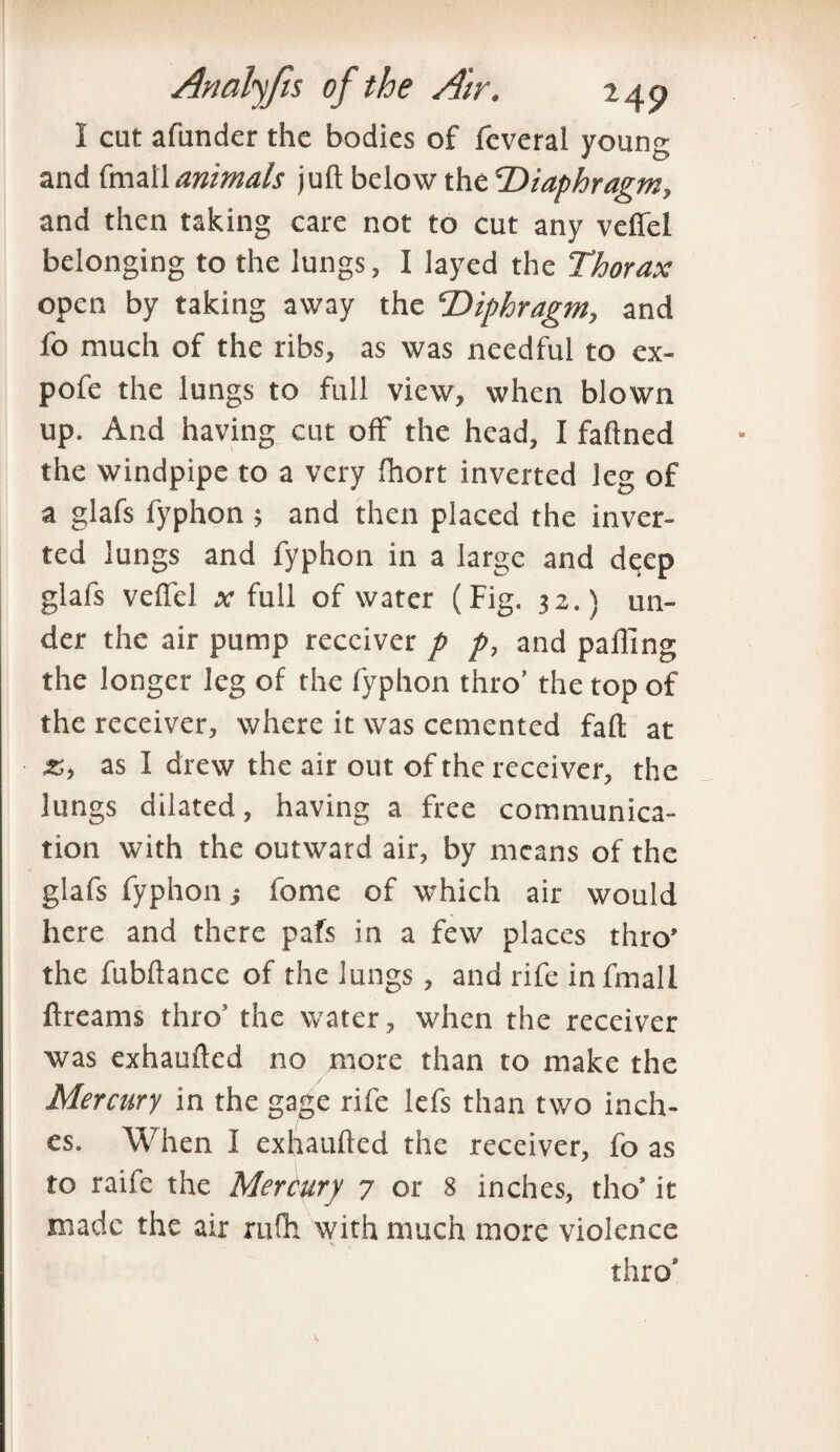 1 cut afunder the bodies of feveral young and fmali animals juft below the Diaphragm, and then taking care not to cut any veflel belonging to the lungs, I iayed the Thorax open by taking away the Diphragm, and fo much of the ribs, as was needful to ex- pofe the lungs to full view, when blown up. And having cut off the head, I faftned the windpipe to a very fhort inverted leg of a glafs fyphon 5 and then placed the inver¬ ted lungs and fyphon in a large and deep glafs veflel x full of water (Fig. 32.) un¬ der the air pump receiver p p, and palling the longer leg of the fyphon thro’ the top of the receiver, where it was cemented fall at as I drew the air out of the receiver, the lungs dilated, having a free communica¬ tion with the outward air, by means of the glafs fyphon; fome of which air would here and there pafs in a few places thro’ the fubftancc of the lungs , and rife infmall ftreams thro5 the water, when the receiver was exhaufted no more than to make the Mercury in the gage rife lefs than two inch¬ es. When I exhaufted the receiver, fo as to raife the Mercury 7 or 8 inches, tho* it made the air ru!h with much more violence thro* Vv