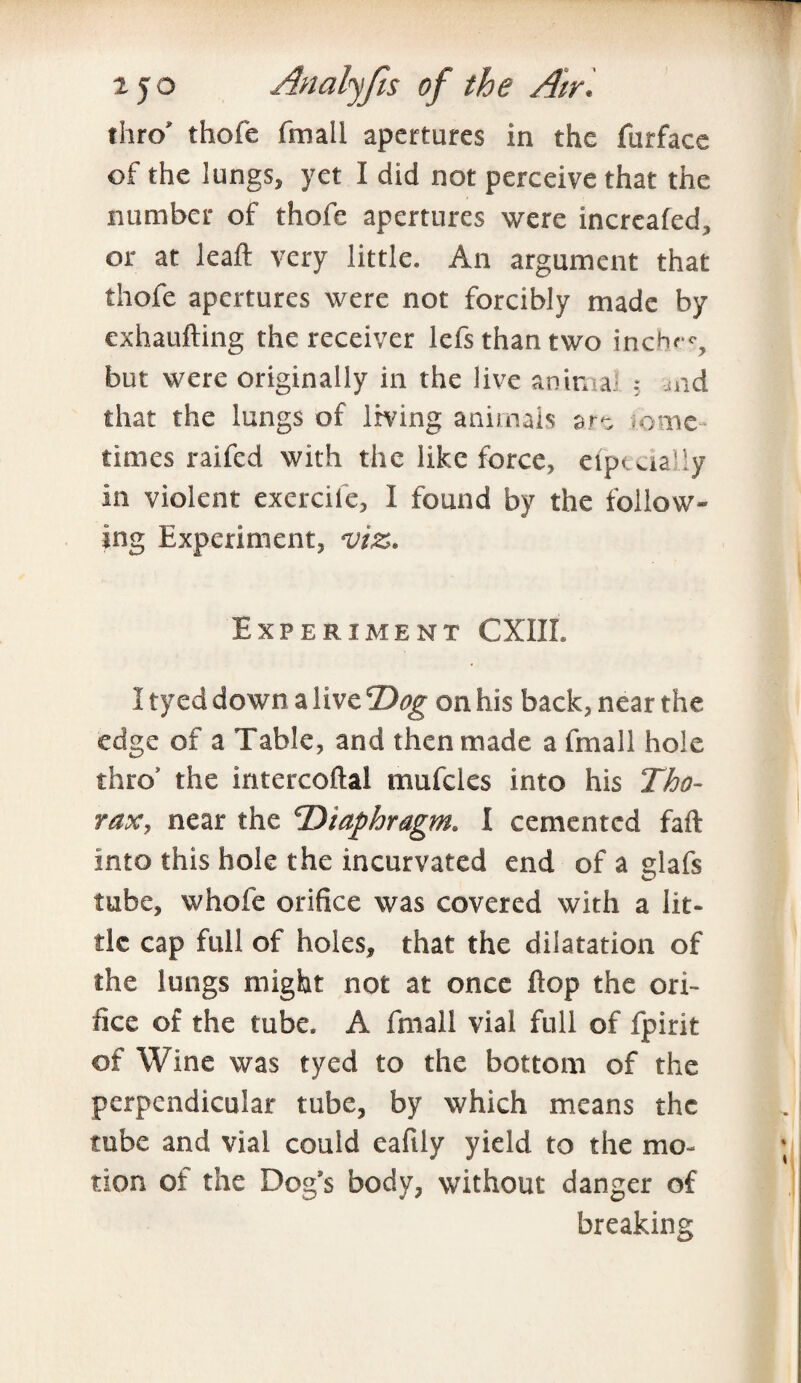 thro' thofe (mail apertures in the furface of the lungs, yet I did not perceive that the number of thofe apertures were incrcafed, or at leaft very little. An argument that thofe apertures were not forcibly made by exhaufting the receiver lefs than two incb»-c, but were originally in the live anirna and that the lungs of Irving animals are some¬ times raifed with the like force, eiptual’y in violent exercife, I found by the follow¬ ing Experiment, viz. Experiment CXIIL 1 tyed down a live Dog on his back, near the edge of a Table, and then made a fmall hole thro’ the intercoftal mufcles into his Tho¬ rax, near the ‘Diaphragm. I cemented faft into this hole the incurvated end of a glafs tube, whole orifice was covered with a lit¬ tle cap full of holes, that the dilatation of the lungs might not at once flop the ori¬ fice of the tube. A fmall vial full of fpirit of Wine was tyed to the bottom of the perpendicular tube, by which means the tube and vial could eafily yield to the mo¬ tion of the Dog’s body, without danger of breaking