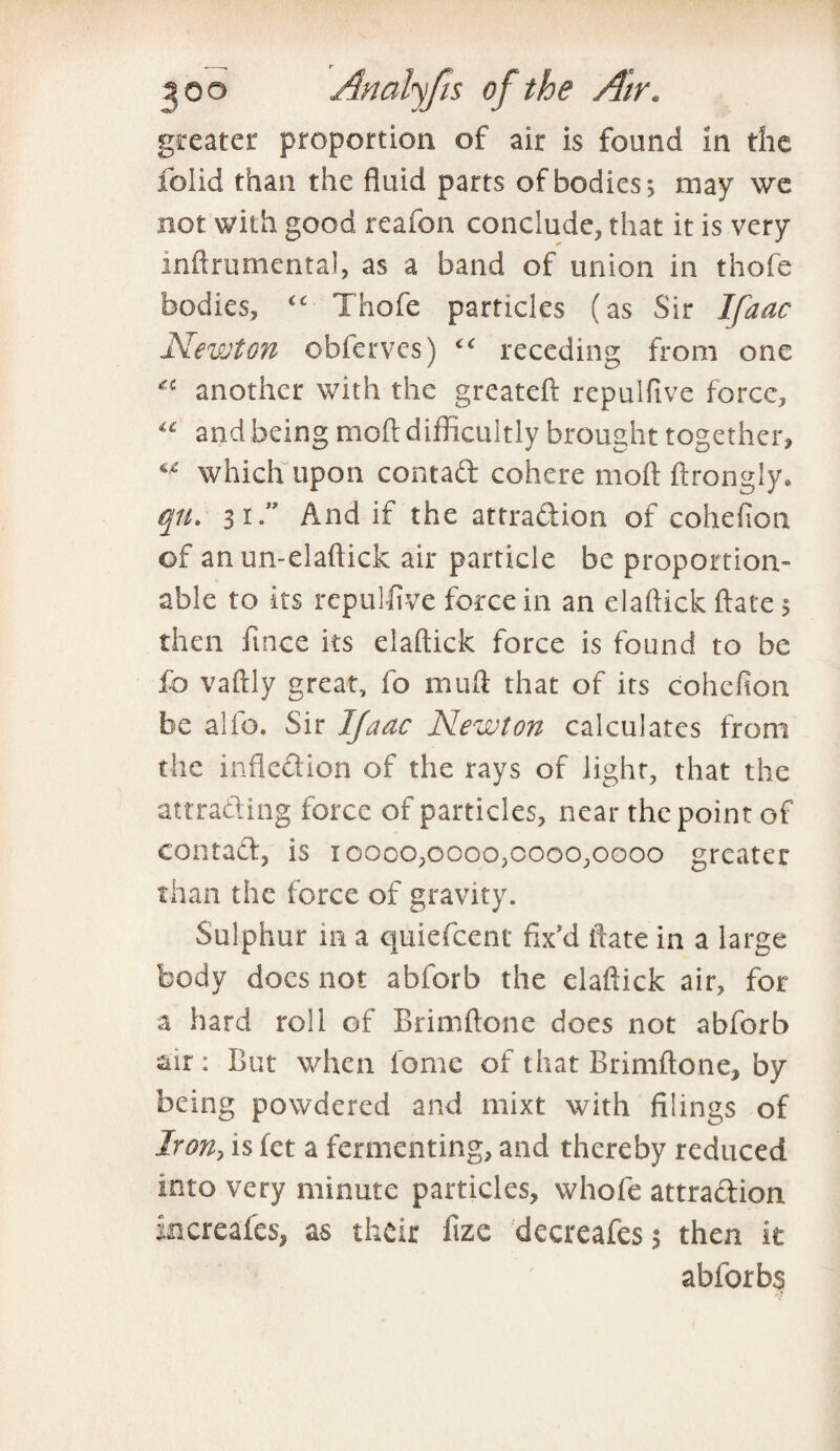 greater proportion of air is found in the folid than the fluid parts of bodies*, may we not with good reafon conclude, that it is very inftrumental, as a band of union in thofe bodies, “■ Thofe particles (as Sir Ifaac Newton obferves) <c receding from one another with the greateft repulftve force, “ and being mod difficultly brought together, which upon contad cohere molt ftrongly. qu. 31” And if the attradion of cohefion of an un-elaftick air particle be proportion- able to its repulflve force in an elaftick ftate 5 then fince its elaftick force is found to be fb vaftly great, fo muft that of its cohefion be alfo. Sir Ifaac Newton calculates from the infledion of the rays of light, that the attrading force of particles, near the point of contad, is 10000,0000,0000,0000 greater than the force of gravity. Sulphur 111 a quiefcent fix'd ftate in a large body docs not abforb the elaftick air, for a hard roll of Brimftone does not abforb air: But when ionic of that Brimftone, by being powdered and mixt with filings of Iron, is fet a fermenting, and thereby reduced into very minute particles, whofe attradion increafes, as their fize decreafes 5 then it abforbs