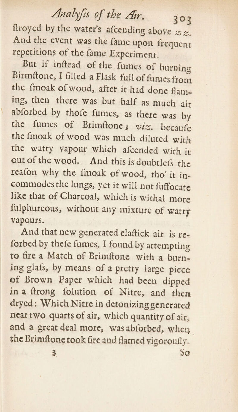 flroyed by the water’s attending above « z. And the event was the fame upon frequent repetitions of the fame Experiment. But if inftead of the fumes of burning Birmftone, I filled a Flask full of fumes from the fmoalc of wood, after it had done flam¬ ing, then there was but half as much air abforbed by thofe fumes, as there was by the fumes of Brimftone,- viz. bccaufe the fmoalc of wood was much diluted with the watry vapour which afeended with it out of the wood. And this is doubtleis the reafon why the fmoak of wood, tho' it in¬ commodes the lungs, yet it will not fuffocatc like that of Charcoal, which is withal more fulphureous, without any mixture of watry vapours. And that new generated elafiick air is re- forbed by thefe fumes, I found by attempting to fire a Match of Brimftone with a burn¬ ing glafs, by means of a pretty large piece of Brown Paper which had been dipped in a ftrong folution of Nitre, and then dryed: Which Nitre in detonizing generated near two quarts of air, which quantity of air, and a great deal more, was abforbed, whet}, the Brimftone took fire and flamed vigoroufly. I So