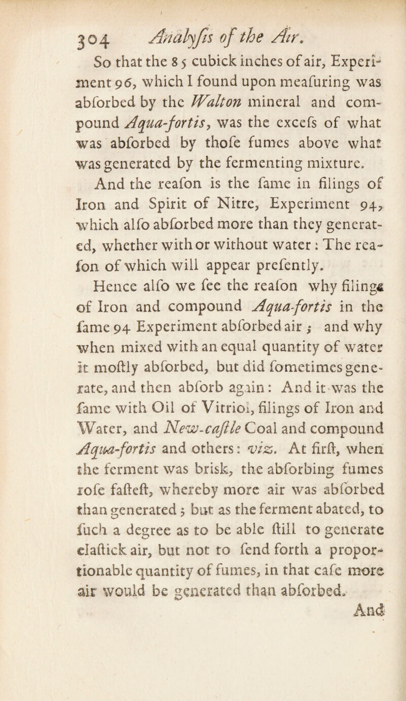 / 304 Anatyfis of the Air. So that the 8 5 cubick inches of air, Experi¬ ment 96, which I found upon meafuring was abforbed by the Walton mineral and com¬ pound Aquafortis y was the excefs of what was abforbed by thofe fumes above what was generated by the fermenting mixture. And the reafon is the fame in filings of Iron and Spirit of Nitre, Experiment 94, which alfo abforbed more than they generat¬ ed, whether with or without water : The rea~ ibn of which will appear prefently. Hence alfo we fee the reafon why filings of Iron and compound Aquafortis in the fame 94 Experiment abforbed air ; and why when mixed with an equal quantity of water it moftiy abforbed, but did fometimes gene¬ rate, and then abforb again : And it was the fame with Oil of Vitriol, filings of Iron and Water, and New-cafile Coal and compound Aqmfortis and others: viz. At firft, when the ferment was brisk, the abforbing fumes 1 ole fafteft, whereby more air was abforbed than generated 1 but as the ferment abated, to fuch a degree as to be able ftill to generate daftick air, but not to fend forth a propor¬ tionable quantity of fumes, in that cafe more air would be generated than abforbed. And