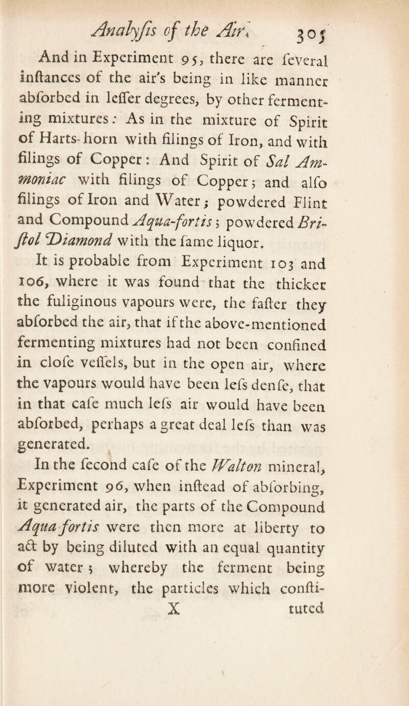 And in Experiment 95, there are feveral inftances of the air's being in like manner abforbed in Idler degrees, by other ferment* ing mixtures; As in the mixture of Spirit of Harts-horn with filings of Iron, and with filings of Copper : And Spirit of Sal Am¬ moniac with filings of Copper; and alfo filings of Iron and Water; powdered Flint and Compound Aqua-fortis; powdered Bri- ftol Diamond with the lame liquor. It is probable from Experiment 103 and 106, where it was found that the thicket the fuliginous vapours were, the fafter they abforbed the air, that if the above-mentioned fermenting mixtures had not been confined in dole vellels, but in the open air, where the vapours would have been lefs denfe, that in that cafe much lefs air would have been abforbed, perhaps a great deal lefs than was generated. In the fecond cafe of the Walton mineral. Experiment 96, when inftead of abforbing, it generated air, the parts of the Compound Aqua fortis were then more at liberty to aft by being diluted with an equal quantity of water; whereby the ferment being more violent, the particles which confti- X tuted