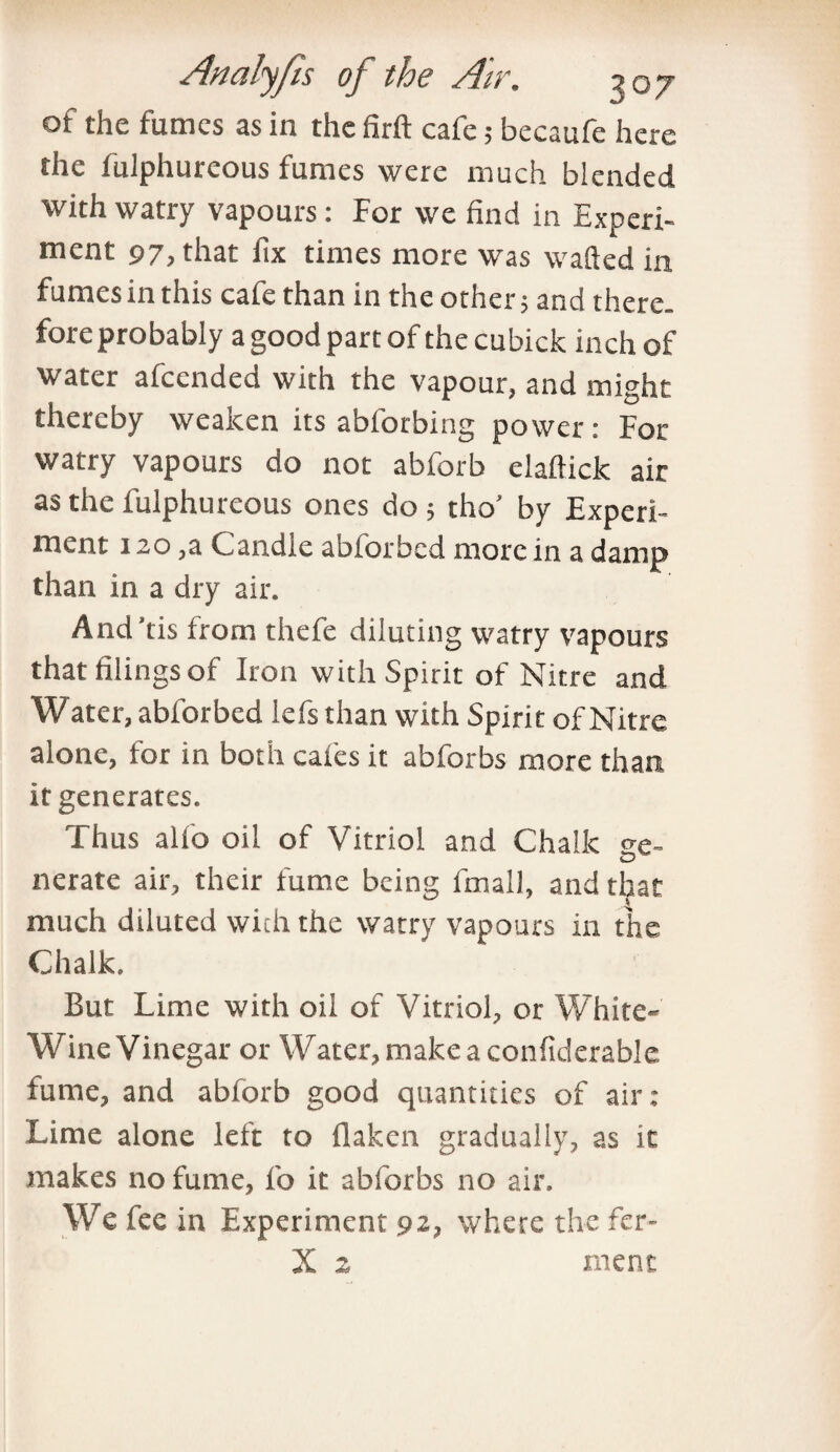 of the fumes as in the firft cafe; becaufe here the fulphureous fumes were much blended with watry vapours: For we find in Experi¬ ment 97, that fix times more was wafted in fumes in this cafe than in the other; and there, fore probably a good part of the cubick inch of water afcended with the vapour, and might thereby weaken its abforbing power: For watry vapours do not abforb elaflick air as the fulphureous ones do ; tho’ by Experi¬ ment 120 ,a Candle abforbcd more in a damp than in a dry air. And’tis from thefe diluting watry vapours that filings of Iron with Spirit of Nitre and Water, abforbed lefs than with Spirit of Nitre alone, for in both cafes it abforbs more than it generates. Thus alio oil of Vitriol and Chalk ge¬ nerate air, their fume being fmall, and that much diluted with the watry vapours in the Chalk. But Lime with oil of Vitriol, or White- Wine Vinegar or Water, make a confiderable fume, and abforb good quantities of air: Lime alone left to flaken gradually, as it makes no fume, fo it abforbs no air. We fee in Experiment 92, where the fcr- X 2 menc