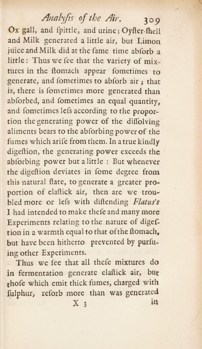 Ox gall, and fpittie, and urine; Oyfter-ftiell and Milk generated a little air, but Limoa juice and Milk did at the fame time abforb a little : Thus we fee that the variety of mix¬ tures in the ftomach appear fometimes to generate, and fometimes to abforb air; that is, there is fometimes more generated than abforbed, and fometimes an equal quantity, and fometimes lefs according to the propor¬ tion the generating power of the diflolving aliments bears to the abforbing power of the fumes which arife from them. In a true kindly digeftion, the generating power exceeds the abforbing power but a little : But whenever the digeftion deviates in feme degree from this natural ftate, to generate a greater pro¬ portion of elaftick air, then are we trou¬ bled more or lefs with diftending Flatus's I had intended to make thefe and many more Experiments relating to the nature of digef¬ tion in a warmth equal to that of the ftomach, but have been hitherto prevented by purfu- ing other Experiments. Thus we fee that all thefe mixtures do in fermentation generate elaftick air, but thofe which emit thick fumes, charged with fulphur, reforb more than was generated X 3 to