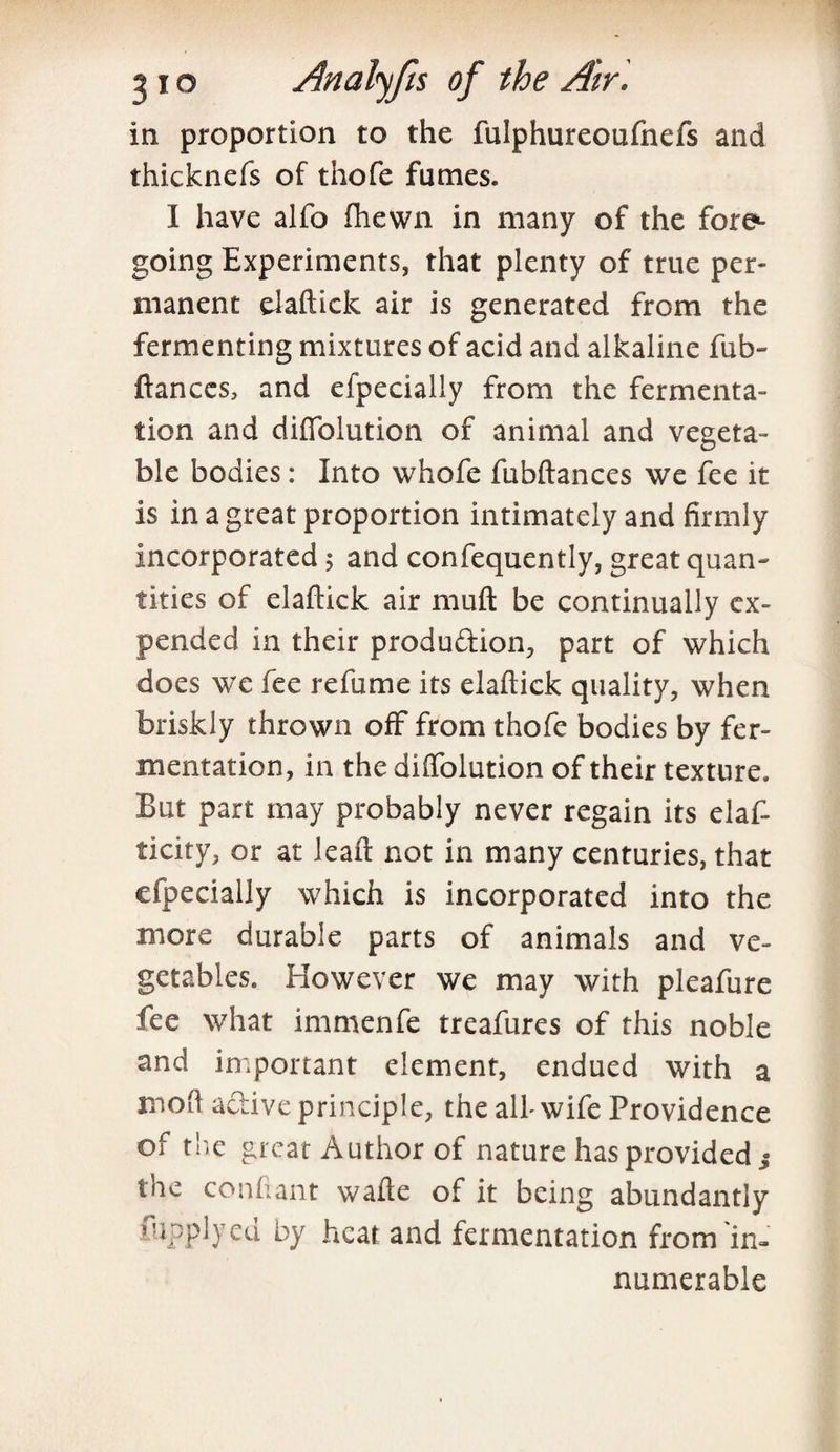 in proportion to the fulphureoufnefs and thicknefs of thofe fumes. I have alfo fhewn in many of the fore1- going Experiments, that plenty of true per¬ manent elaftick air is generated from the fermenting mixtures of acid and alkaline fub- fiances, and efpecially from the fermenta¬ tion and difiolution of animal and vegeta¬ ble bodies: Into whofe fubftances we fee it is in a great proportion intimately and firmly incorporated 5 and confequently, great quan¬ tities of elaftick air muft be continually ex¬ pended in their produ&ion, part of which does we fee refume its elaftick quality, when briskly thrown off from thofe bodies by fer¬ mentation, in the diffolution of their texture. But part may probably never regain its elaf- ticity, or at leaft not in many centuries, that efpecially which is incorporated into the more durable parts of animals and ve¬ getables. However we may with pleafure fee what immenfe treafures of this noble and important element, endued with a moft a&ive principle, the all- wife Providence of the great Author of nature has provided j the confiant wafte of it being abundantly fupplyed by heat and fermentation from in¬ numerable