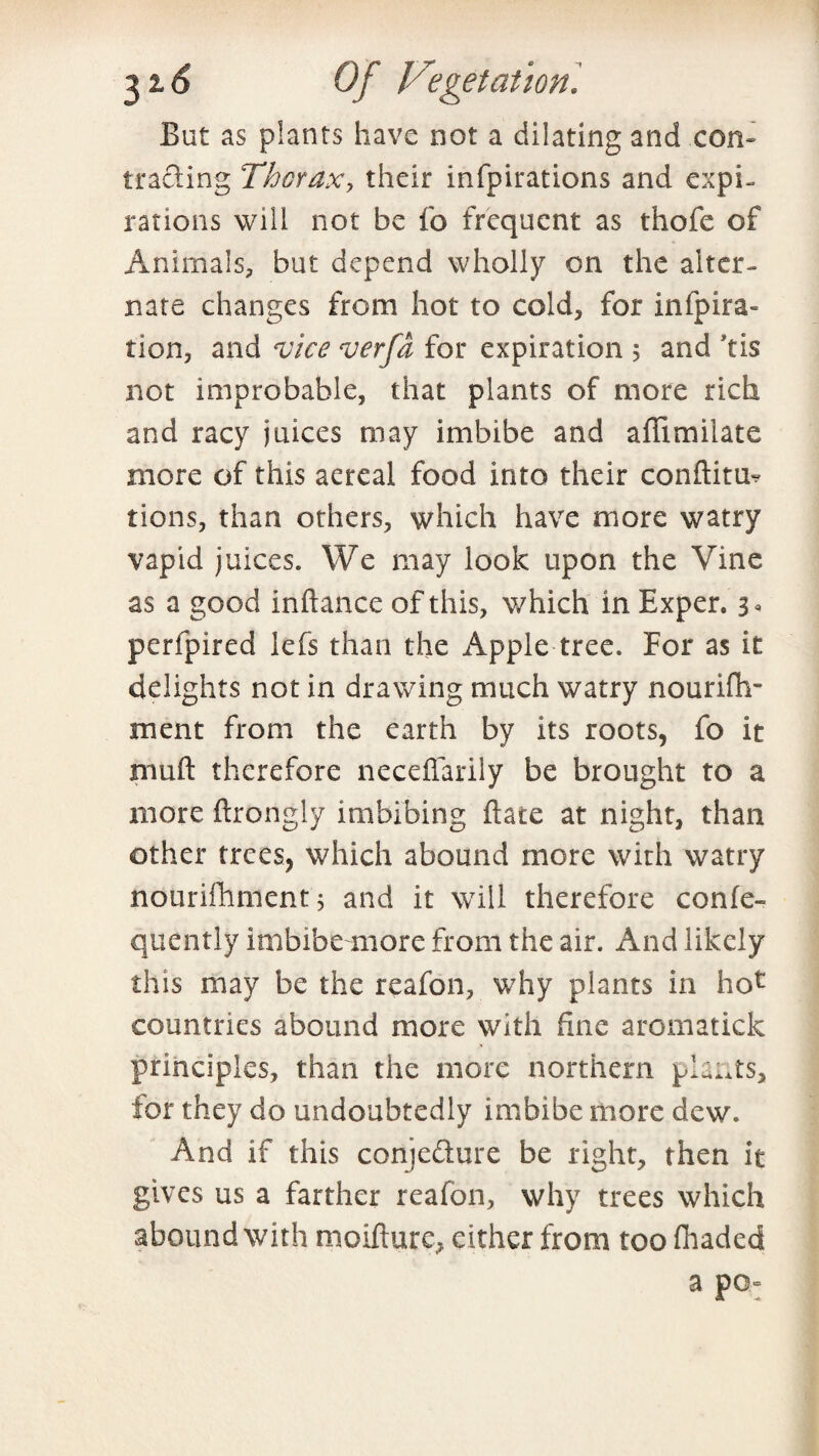 But as plants have not a dilating and con¬ tracting Thorax, their infpirations and expi¬ rations will not be fo frequent as thofe of Animals, but depend wholly on the alter¬ nate changes from hot to cold, for infpira- tion, and vice verfd for expiration 5 and 'tis not improbable, that plants of more rich and racy juices may imbibe and affimilate more of this aereal food into their conftitm tions, than others, which have more watry vapid juices. We may look upon the Vine as a good inftance of this, which in Exper. 3« perfpired lefs than the Apple tree. For as it delights not in drawing much watry nourifh- ment from the earth by its roots, fo it muft therefore neceffarily be brought to a more ftrongly imbibing Bate at night, than other trees, which abound more with watry nourifhment 5 and it will therefore confe- quently irnbibeumore from the air. And likely this may be the reafon, why plants in hot countries abound more with fine aromatick principles, than the more northern plants, for they do undoubtedly imbibe more dew. And if this conjecture be right, then it gives us a farther reafon, why trees which abound with moifture, either from too fhaded a pO“