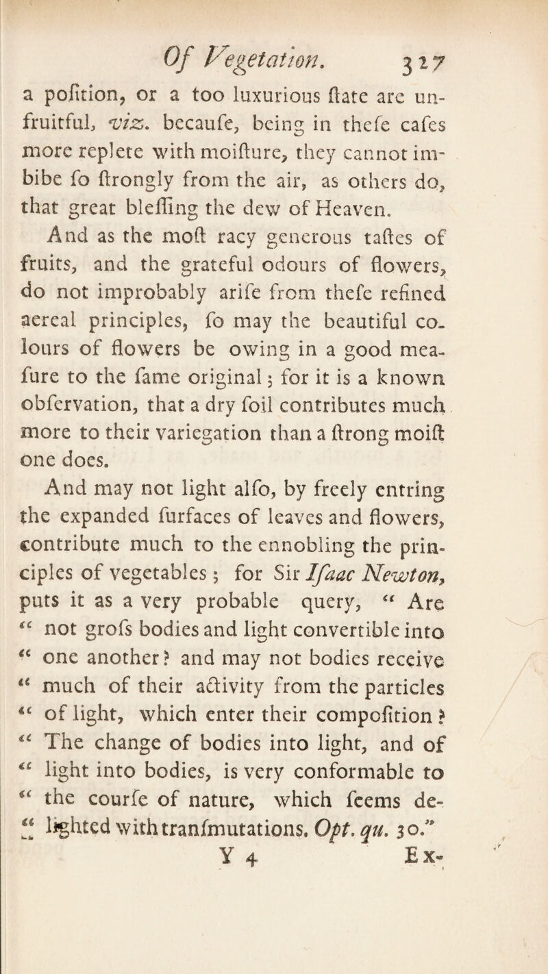 a pofition, or a too luxurious ftate are un¬ fruitful, *viz>. becaufe, being in thefe cafes more replete with moifture, they cannot im¬ bibe fo ftrongly from the air, as others do, that great blefling the dew of Heaven. And as the moft racy generous talks of fruits, and the grateful odours of flowers, do not improbably arife from thefe refined aereal principles, fo may the beautiful co¬ lours of flowers be owing in a good mea- fure to the fame original 5 for it is a known obfervation, that a dry foil contributes much more to their variegation than a ftrong moift one does. And may not light alfo, by freely entring the expanded furfaces of leaves and flowers, contribute much to the ennobling the prin¬ ciples of vegetables; for Sir Ifaac Newton, puts it as a very probable query, <( Are “ not grofs bodies and light convertible into “ one another? and may not bodies receive “ much of their aftivity from the particles “ of light, which enter their compofition > <c The change of bodies into light, and of €C light into bodies, is very conformable to u the courfe of nature, which feems de- “ lighted withtranfmutations. Opt. qu. 30/' Y 4 Ex- 9 ' *