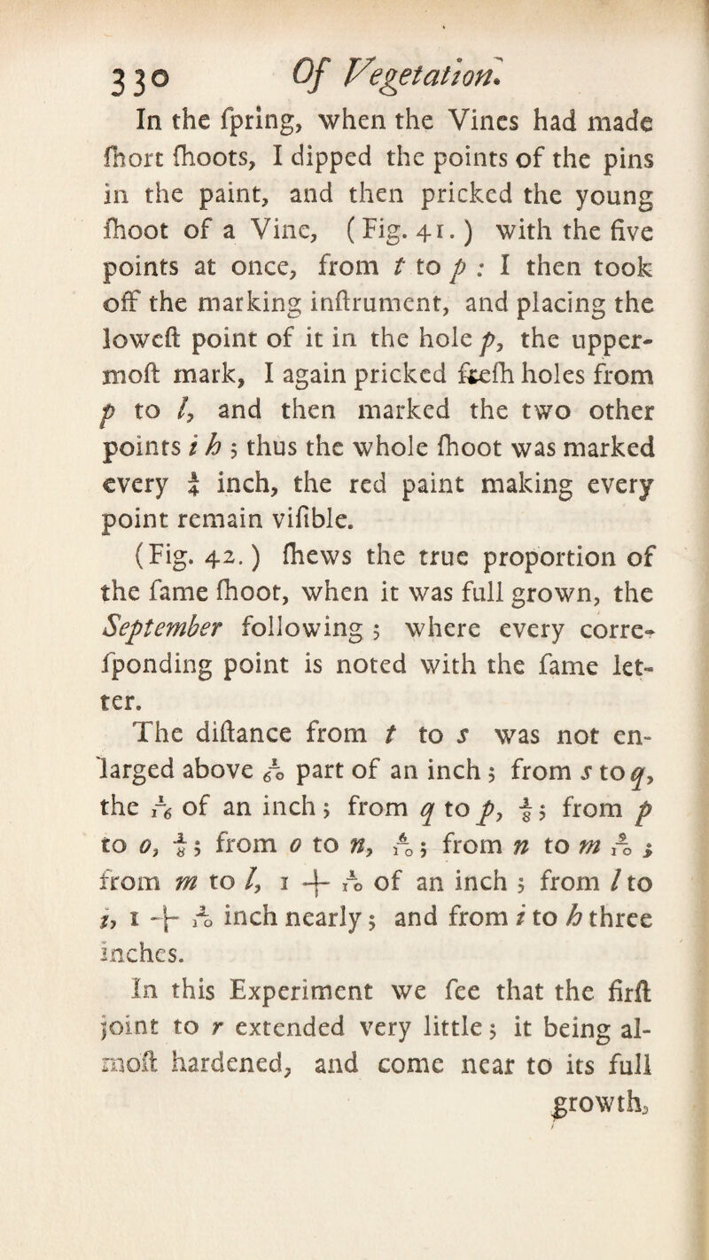 In the fpring, when the Vines had made fiiort {hoots, I dipped the points of the pins in the paint, and then pricked the young fhoot of a Vine, (Fig. 41.) with the five points at once, from t to p : I then took off the marking inftrument, and placing the low eft point of it in the hole p, the upper- rnoft mark, I again pricked fitefh holes from p to /, and then marked the two other points i h $ thus the whole fhoot was marked every 4 inch, the red paint making every point remain vifible. (Fig. 42.) fhews the true proportion of the fame fhoot, when it was full grown, the September following 5 where every corre- fponding point is noted with the fame let¬ ter. The diftance from t to s was not en¬ larged above 6\ part of an inch 5 from s toq, the r6 of an inch > from q to py £$ from p to o} 15 from 0 to n> rQ 5 from n to m A > from m to /, 1 -j- A of an inch 5 from / to 1, 1 -\- A inch nearly $ and from i to h three inches. In this Experiment we fee that the firft pint to r extended very little 5 it being al- mo'ft hardened, and come near to its full growth,