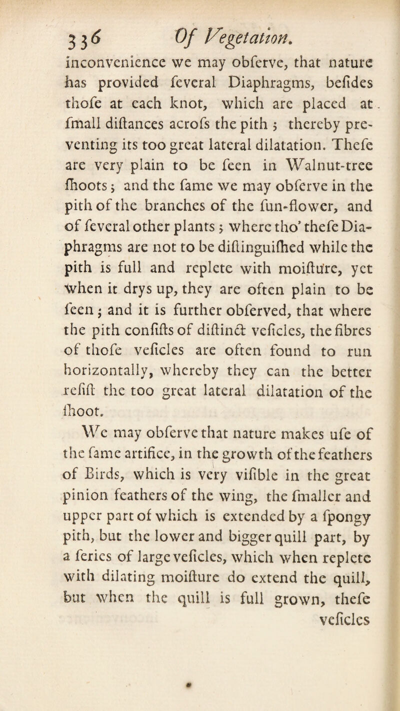 inconvenience we may obferve, that nature has provided feveral Diaphragms, befides thofe at each knot, which are placed at-, fmali diftances acrofs the pith 5 thereby pre- venting its too great lateral dilatation. Thefe are very plain to be feen in Walnut-tree fhoots s and the fame we may obferve in the pith of the branches of the fun-flower, and of feveral other plants j where tho’ thefe Dia¬ phragms are not to be diflinguiflied while the pith is full and replete with moiftu're, yet when it drys up, they are often plain to be feen; and it is further obferved, that where the pith confiftsof diftinct veficies, the fibres of thofe veficies are often found to run horizontally, whereby they can the better refill the too great lateral dilatation of the flioot. We may obferve that nature makes ufe of the fame artifice, in the growth of the feathers of Birds, which is very vifible in the great pinion feathers of the wing, the fmaller and upper part of which is extended by a fpongy pith, but the lower and bigger quill part, by a feries of large veficies, which when replete with dilating moifture do extend the quill, but when the quill is full grown, thefe veficies