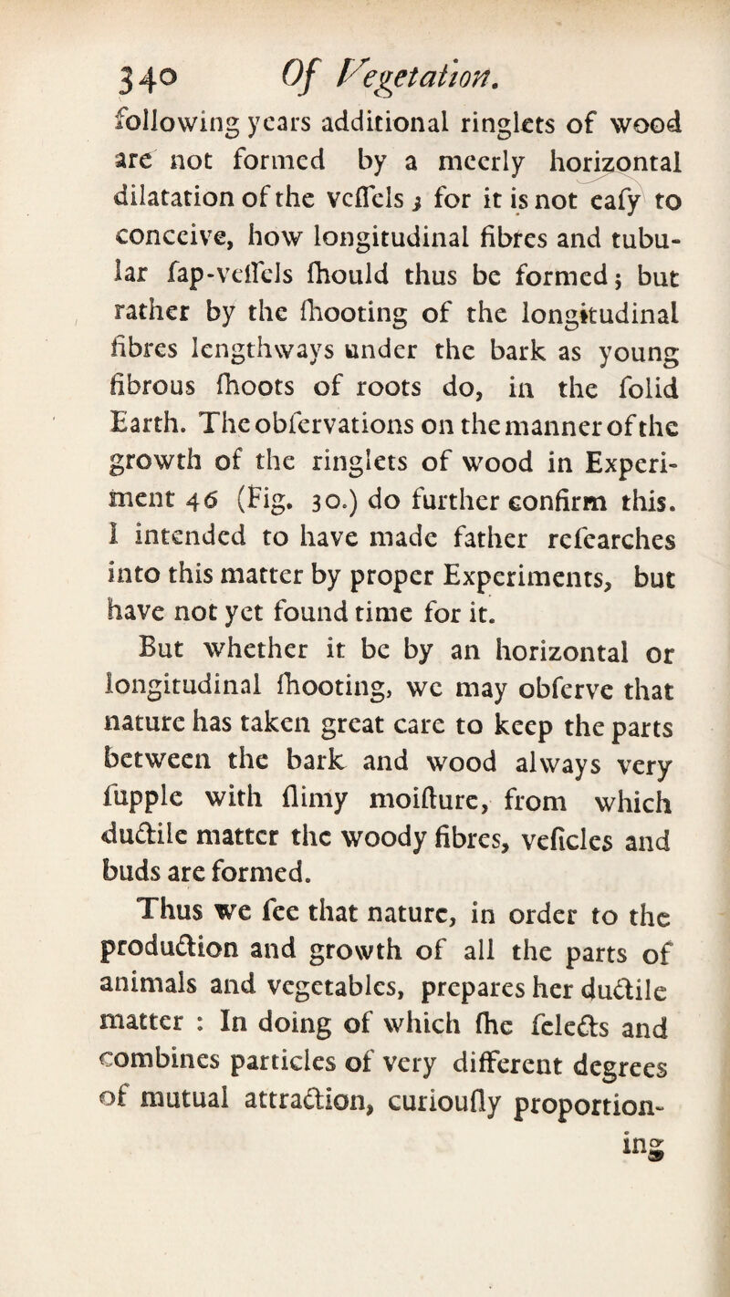 following years additional ringlets of wood are not formed by a meerly horizontal dilatation of the vcflels j for it is not eafy to conceive, how longitudinal fibres and tubu¬ lar fap-velfels fhould thus be formed 5 but rather by the fhooting of the longitudinal fibres lengthways under the bark as young fibrous fhoots of roots do, in the folid Earth. The obfervations on the manner of the growth of the ringlets of wood in Experi¬ ment 46 (fig. 30.) do further confirm this, i intended to have made father refearches into this matter by proper Experiments, but have not yet found time for it. But whether it be by an horizontal or longitudinal fhooting, we may obferve that nature has taken great care to keep the parts between the bark and wood always very fupple with (limy moifture, from which dudile matter the woody fibres, veficles and buds are formed. Thus we fee that nature, in order to the produdion and growth of all the parts of animals and vegetables, prepares her dudile matter : In doing of which (he feleds and combines particles of very different degrees of mutual attradion, curioufly proportion-