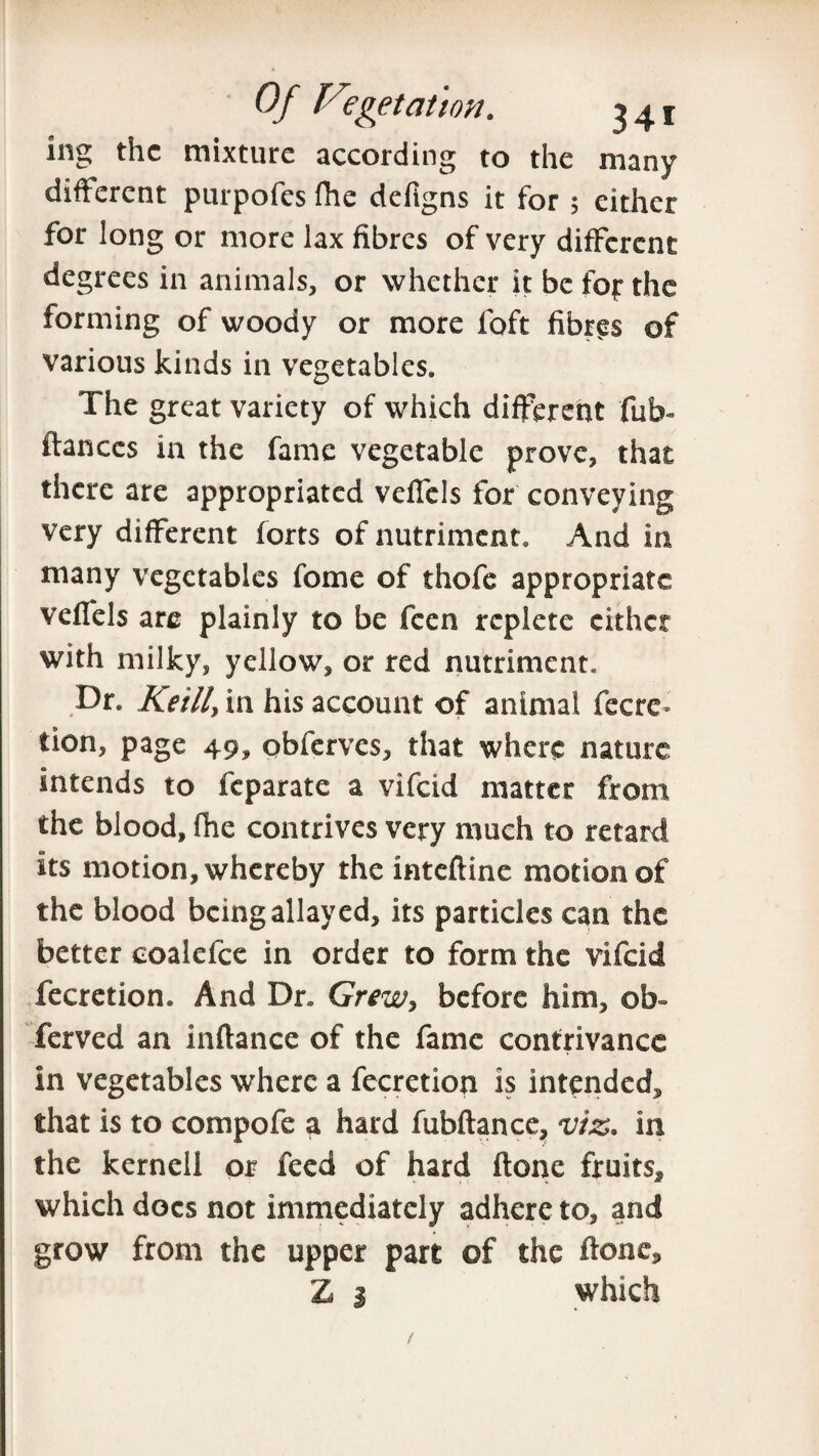 ing the mixture according to the many different purpofes Hie defigns it for 5 either for long or more lax fibres of very different degrees in animals, or whether it be fop the forming of woody or more loft fibres of various kinds in vegetables. The great variety of which different fub- fiances in the fame vegetable prove, that there are appropriated veffels for conveying very different forts of nutriment. And in many vegetables fome of thofe appropriate veffels are plainly to be feen replete either with milky, yellow, or red nutriment. Dr. Reilly in his account of animal fecre* tion, page 49, obferves, that where nature intends to feparate a vifeid matter from the blood, fhe contrives very much to retard its motion, whereby the inteftine motion of the blood being allayed, its particles can the better coalefce in order to form the vifeid fecretion. And Dr. Grew, before him, ob- ferved an inftance of the fame contrivance in vegetables where a fecretion is intended, that is to compofe a hard fubftance, viz* in the kernell or feed of hard ftone fruits* which docs not immediately adhere to, and grow from the upper part of the ftone* Z i which