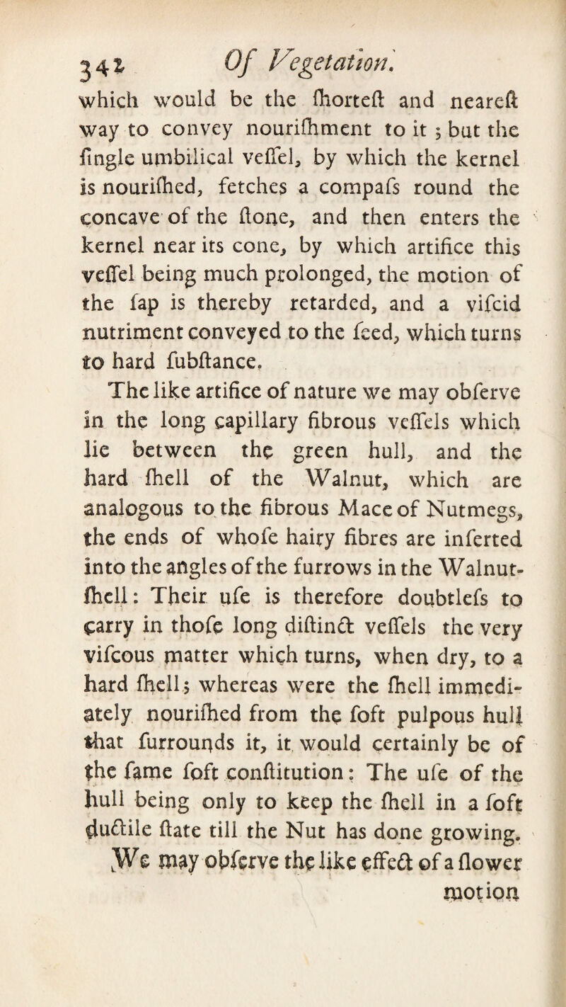 g 4 % Oj Vegetation. which would be the fhorteft and neareft way to convey nourifhment to it \ but the fingle umbilical veffel, by which the kernel is nourifhed, fetches a compafs round the concave of the ftone, and then enters the kernel near its cone, by which artifice this veffel being much prolonged, the motion of the fap is thereby retarded, and a vifcid nutriment conveyed to the feed, which turns to hard fubftance. The like artifice of nature we may obferve in the long capillary fibrous veffels which lie between the green hull, and the hard fhell of the Walnut, which are analogous to the fibrous Mace of Nutmegs, the ends of whole hairy fibres are inferted into the angles of the furrows in the Walnut- fhell: Their ufe is therefore doubtlefs to carry in thofe long diftinA veffels the very vifeous matter which turns, when dry, to a hard fhell $ whereas were the fhell immedi¬ ately nourifhed from the foft pulpous hull that furrouqds it, it would certainly be of the fame foft conftitution: The ufe of the hull being only to keep the fhell in a foft duftile ftate till the Nut has done growing. LWe may obferve the like effeft of a flower motion