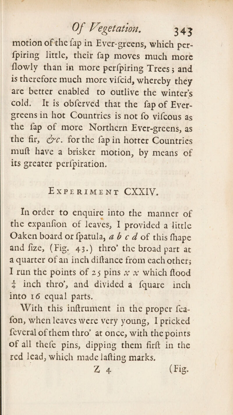 motion of the fap in Ever-greens, which per- fpiring little, their fap moves much more in more perfpiring Trees > and is therefore much more vifcid, whereby they are better enabled to outlive the winter’s cold. It is obferved that the fap of Ever¬ greens in hot Countries is not fo vifcous as the fap of more Northern Ever-greens, as the fir, &c. for the lap in hotter Countries mull have a brisker motion, by means of its greater perfpiration. Experiment CXXIV. In order to enquire into the manner of the cxpanfion of leaves, I provided a little Oaken board or fpatula, abed, of this fhape and lize, (Fig. 43.) thro’the broad part at a quarter of an inch diftance from each other; I run the points of 23 pins which flood 4 inch thro’, and divided a fquare inch into 16 equal parts. With this inftrument in the proper fea~ fon, when leaves were very young, I pricked feveralofthem thro’ at once, with the points of all thefe pins, dipping them firft in the red lead, which made iafting marks. Z 4 (Fig-