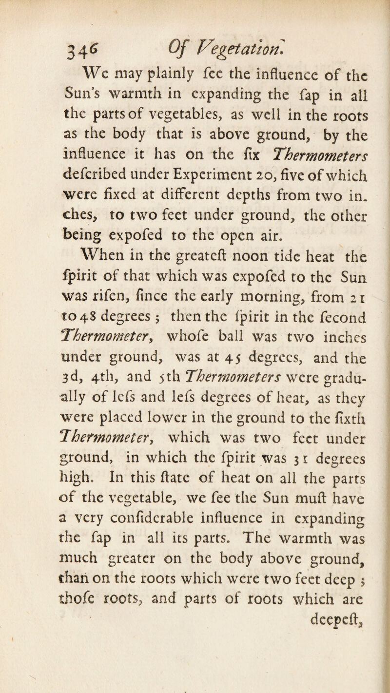 We may plainly fee the influence of the Sun’s warmth in expanding the fap in all the parts of vegetables, as well in the roots as the body that is above ground, by the influence it has on the fix Thermometers defcribed under Experiment 20, five of which were fixed at different depths from two in. dies, to two feet under ground, the other being expofed to the open air. When in the greateft noon tide heat the fpirit of that which was expofed to the Sun was rifen, fince the early morning, from 21 1048 degrees 5 then the fpirit in the fecond Thermometer, whole ball was two inches under ground, was at 45 degrees, and the 3d, 4th, and 5th Thermometers were gradu¬ ally of lefs and lefs degrees of heat, as they were placed lower in the ground to the fixth Thermometer, which was two feet under ground, in which the fpirit was 31 degrees high. In this ftate of heat on all the parts of the vegetable, we fee the Sun mud have a very confidcrable influence in expanding the fap in all its parts. The warmth was much greater on the body above ground, than on the roots which were two feet deep $ thofe roots, and parts of roots which are deepefl.