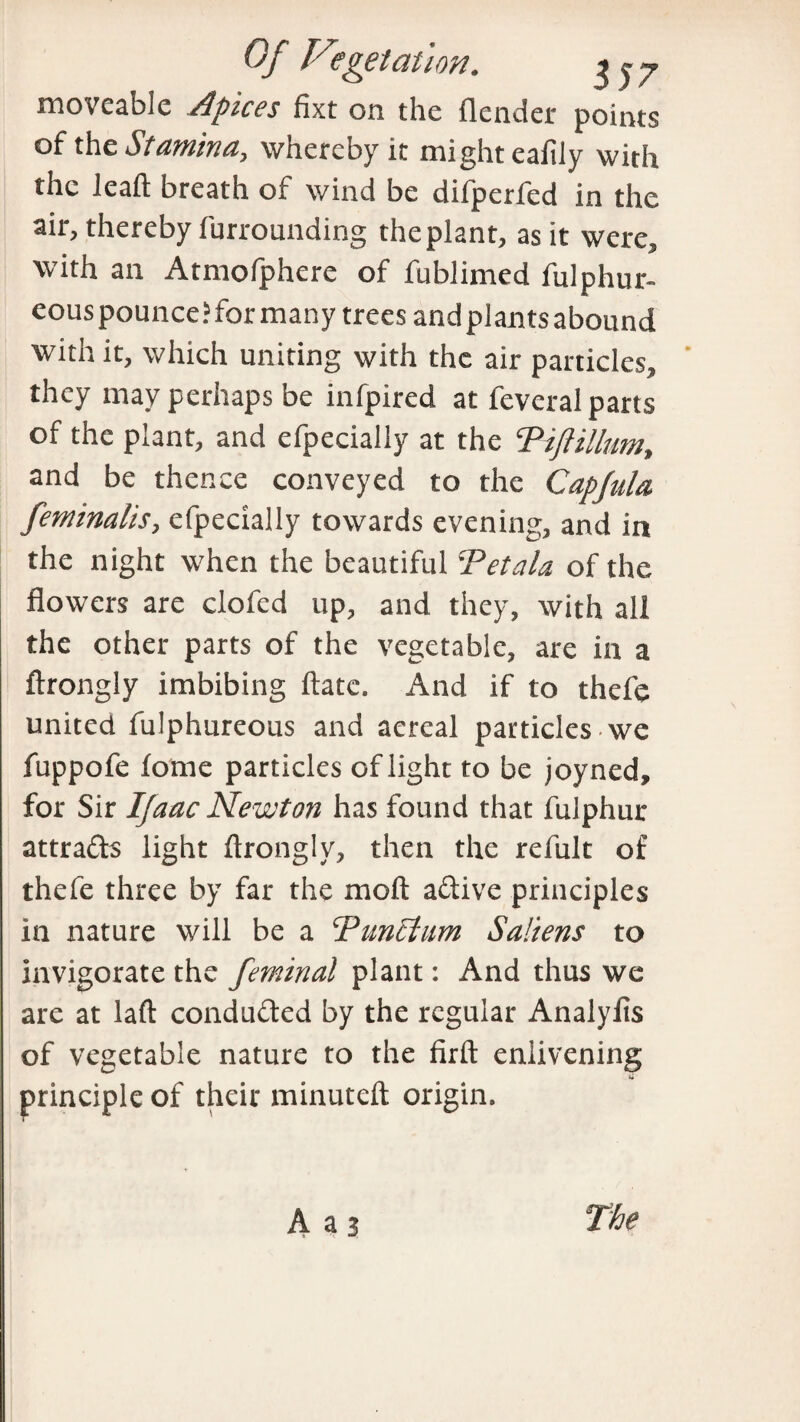 moveable Apices fixt on the (lender points of thz Stamina, whereby it might eafily with the lead breath of wind be difperfed in the air, thereby furrounding the plant, as it were, with an Atmofphere of fublimed fulphur- eous pounce? for many trees and plants abound with it, which uniting with the air particles, they may perhaps be infpired at feveral parts of the plant, and efpecially at the ‘Pifiillum, and be thence conveyed to the Capfula. feminalis, efpecially towards evening, and in the night when the beautiful Tetala of the flowers are clofed up, and they, with all the other parts of the vegetable, are in a ftrongly imbibing date. And if to thefe united fulphureous and aereal particles we fuppofe fome particles of light to be joyned, for Sir Ifaac Newton has found that fulphur attra&s light drongly, then the refult of thefe three by far the mod adive principles in nature will be a 'Puneturn Saliens to invigorate the feminal plant: And thus we are at lad conduced by the regular Analyfis of vegetable nature to the fird enlivening principle of their minuted origin.