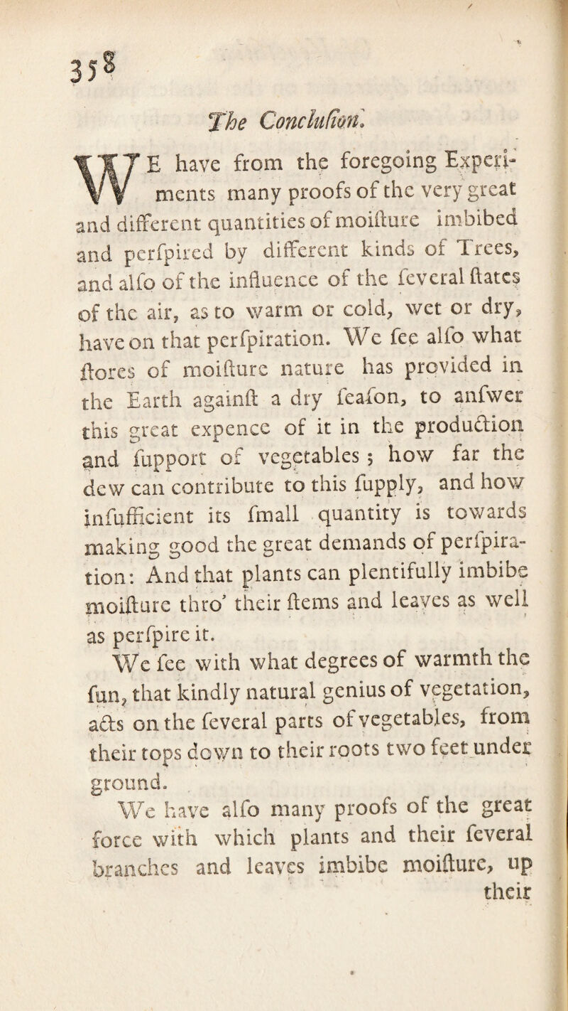 / 35s The Conchlton. WE have from the foregoing Experi¬ ments many proofs of the very great and different quantities of moifture imbibed and perfpired by different kinds of Trees, and alfo of the influence of the feveral dates of the air, as to warm or cold, wet or dry, have on that perfpiration. We fee alio what flares of moifture nature has provided in the Earth againft a dry feafon, to anfwer this great expence of it in the production aind fupport of vegetables ; how far the dew can contribute to this fupply, and how jnfufficient its fmall quantity is towards making good the great demands of perfpira¬ tion: And that plants can plentifully imbibe moifture thro’ their ftems and leaves as well as perfpire it. We fee with what degrees of warmth the fun, that kindly natural genius of vegetation, afts on the feveral parts of vegetables, from their tops down to their roots two feet under ground. We have alfo many proofs of the great force with which plants and their feveral branches and leaves imbibe moifture, up their