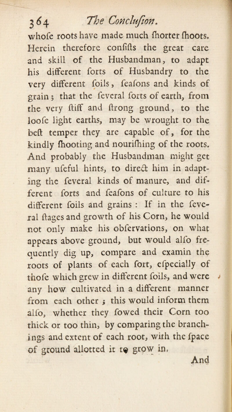 whofe roots have made much fhorter fhoots. Herein therefore confifts the great care and skill of the Husbandman, to adapt his different forts of Husbandry to the very different foils, feafons and kinds of grain 5 that the feveral forts of earth, from the very ftiff and ftrong ground, to the loofe light earths, may be wrought to the bed temper they are capable of, for the kindly fhooting and nourifhing of the roots. And probably the Husbandman might get many ufeful hints, to direft him in adapt¬ ing the feveral kinds of manure, and dif¬ ferent forts and feafons of culture to his different foils and grains : If in the feve- xal ftages and growth of his Corn, he would not only make his obfervations, on what appears above ground, but would alfo fre¬ quently dig up, compare and examin the roots of plants of each fort, efpecially of thole which grew in different foils, and were any how cultivated in a different manner from each other 5 this would inform them aifo, whether they fowed their Corn too thick or too thin, by comparing the branch¬ ings and extent of each root, with the fpace of ground allotted it grow in. And