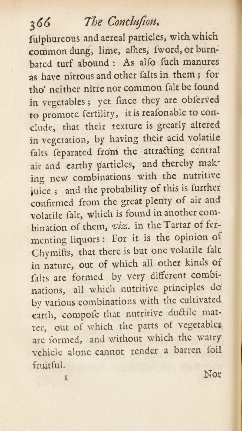 fulphureous andaereal particles, with, which common dung, lime, allies, fword, or burn- bated turf abound : As alfo fuch manures as have nitrous and other falts in them; for tho’ neither nitre nor common fait be found In vegetables; yet fincc they are obferved to promote fertility, it is reafonablc to con¬ clude, that their texture is greatly altered in vegetation, by having their acid volatile falts feparated front the attracting central air and earthy particles, and thereby mak¬ ing new combinations with the nutritive juice 5 and the probability of this is further confirmed from the great plenty of air and volatile iait, which is found in another com¬ bination of them, viz. in the Tartar of fer¬ menting liquors: For it is the opinion of Chymifts, that there is but one volatile fait in nature, out of which all other kinos of falts are formed by very different combi¬ nations, all which nutritive principles do by various combinations with the cultivated earth, compofe that nutritive dnCtile mat¬ ter, out of which the parts of vegetables are formed, and without which the watry vehicle alone cannot tender a barren toil fruitful. , Nor