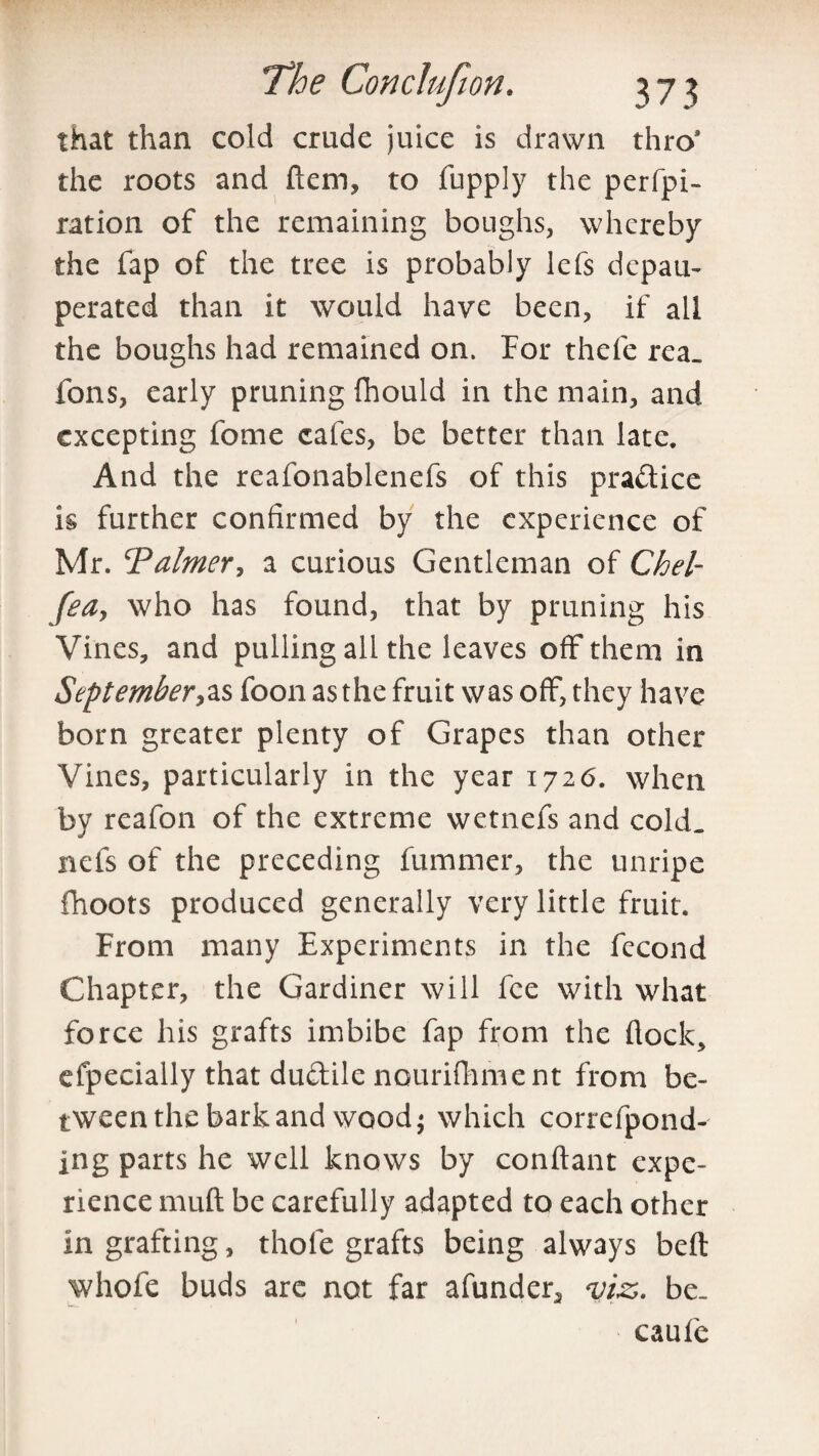 that than cold crude juice is drawn thro9 the roots and ftem, to fupply the perfo¬ ration of the remaining boughs, whereby the fap of the tree is probably lefs depau¬ perated than it would have been, if all the boughs had remained on. For thefe rea. tons, early pruning fhould in the main, and excepting fome cafes, be better than late. And the reafonablenefs of this pra&ice is further confirmed by the experience of Mr. ‘Palmer, a curious Gentleman of Chel- fea, who has found, that by pruning his Vines, and pulling all the leaves off them in September,as foon as the fruit was off, they have born greater plenty of Grapes than other Vines, particularly in the year 1726. when by reafon of the extreme wetnefs and cold, nets of the preceding fummer, the unripe fhoots produced generally very little fruit. From many Experiments in the fecond Chapter, the Gardiner will fee with what force his grafts imbibe fap from the flock, efpecially that du&ile nourifhment from be¬ tween the bark and wood; which correfpond- ing parts he well knows by conflant expe¬ rience muff be carefully adapted to each other in grafting, thole grafts being always beft whofe buds arc not far afunder3 viz,, be. caufe