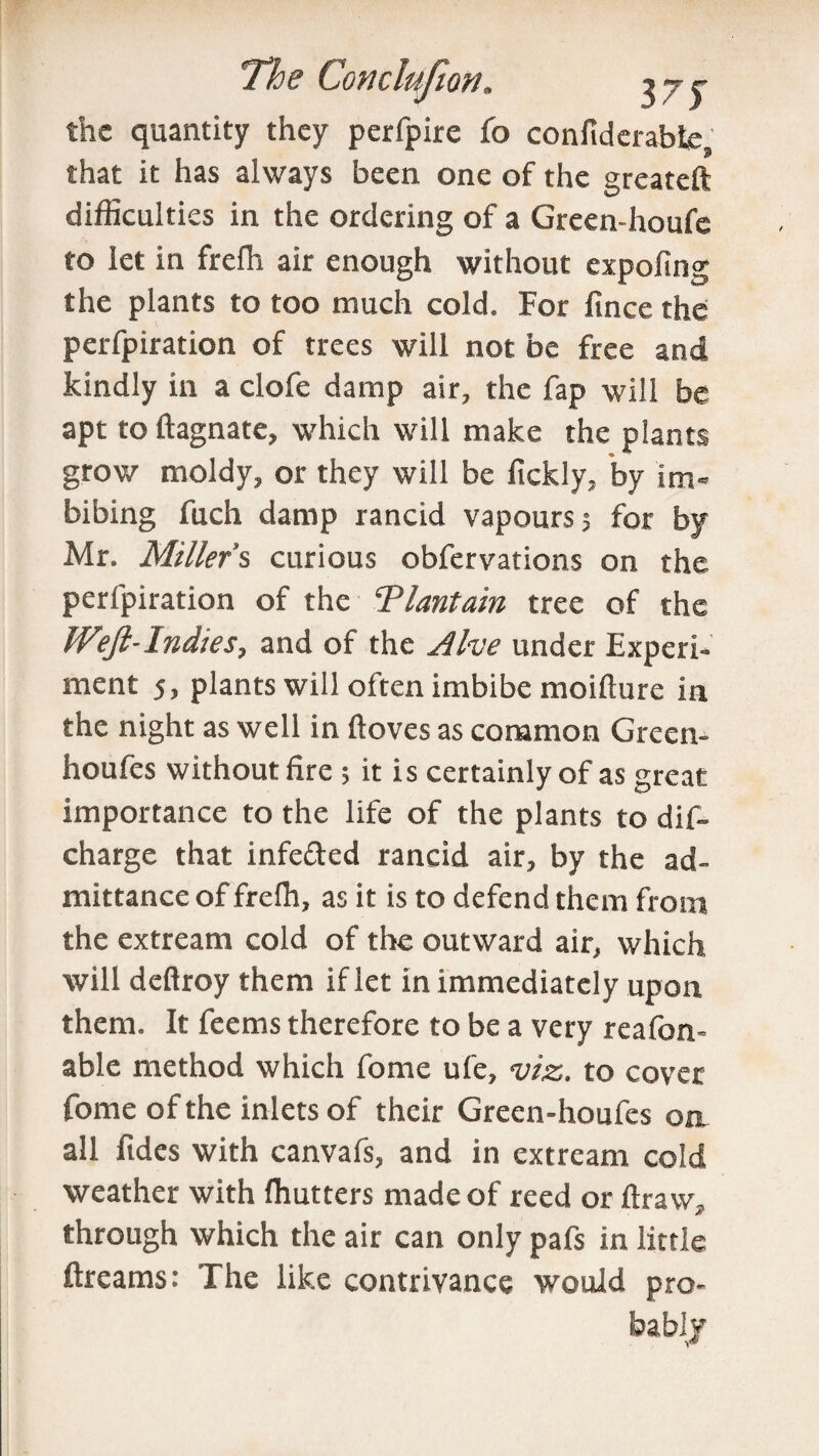 the quantity they perfpire (o confiderabte, that it has always been one of the greateft difficulties in the ordering of a Green-houfc to let in frefh air enough without expofing the plants to too much cold. For fince the perfpiration of trees will not be free and kindly in a clofe damp air, the fap will be apt to ftagnate, which will make the plants grow moldy, or they will be lickly, by im¬ bibing fuch damp rancid vapours 5 for by Mr. Miller's curious obfervations on the perfpiration of the ‘Plantain tree of the Weft-Indies, and of the Alee under Experi¬ ment 5, plants will often imbibe moifture in the night as well in ftoves as common Greem houfes without fire ; it is certainly of as great importance to the life of the plants to dis¬ charge that infe&ed rancid air, by the ad¬ mittance of frefii, as it is to defend them from the extream cold of the outward air, which will deftroy them if let in immediately upon them. It feems therefore to be a very reafon- able method which fome ufe, viz. to cover fome of the inlets of their Green-houfes on all fides with canvafs, and in extream cold weather with fhutters made of reed or ftraw, through which the air can only pafs in little dreams: The like contrivance would pro¬ bably