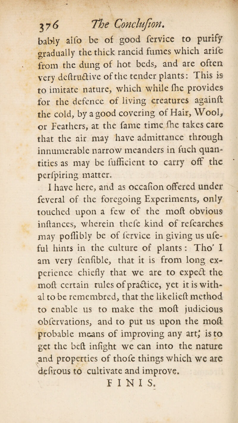 bably alfo be of good fervice to purify gradually the thick rancid fumes which arife from the dung of hot beds, and are often very deftrudive of the tender plants: This is to imitate nature, which while fhe provides for the defence of living creatures againft the cold, by a good covering of Hair, Wool* or Feathers, at the fame time fhe takes care that the air may have admittance through innumerable narrow meanders in fuch quan¬ tities as may be fufficient to carry off the pcrfpiring matter. I have here, and as occafion offered under feveral of the foregoing Experiments, only touched upon a few of the mofl obvious inffances, wherein thefe kind of refearches may poffibly be of fervice in giving us ufe- ful hints in the culture of plants: Tho* I am very fenfible, that it is from long ex¬ perience chiefly that we are to exped the mofl; certain rules of pradice, yet it is with¬ al to be remembred, that the likelieft method to enable us to make the mofl: judicious obfervations, and to put us upon the moft probable means of improving any art,* is to get the beft infight we can into the nature and properties of thofe things which we are d-efirous to cultivate and improve, FINIS,