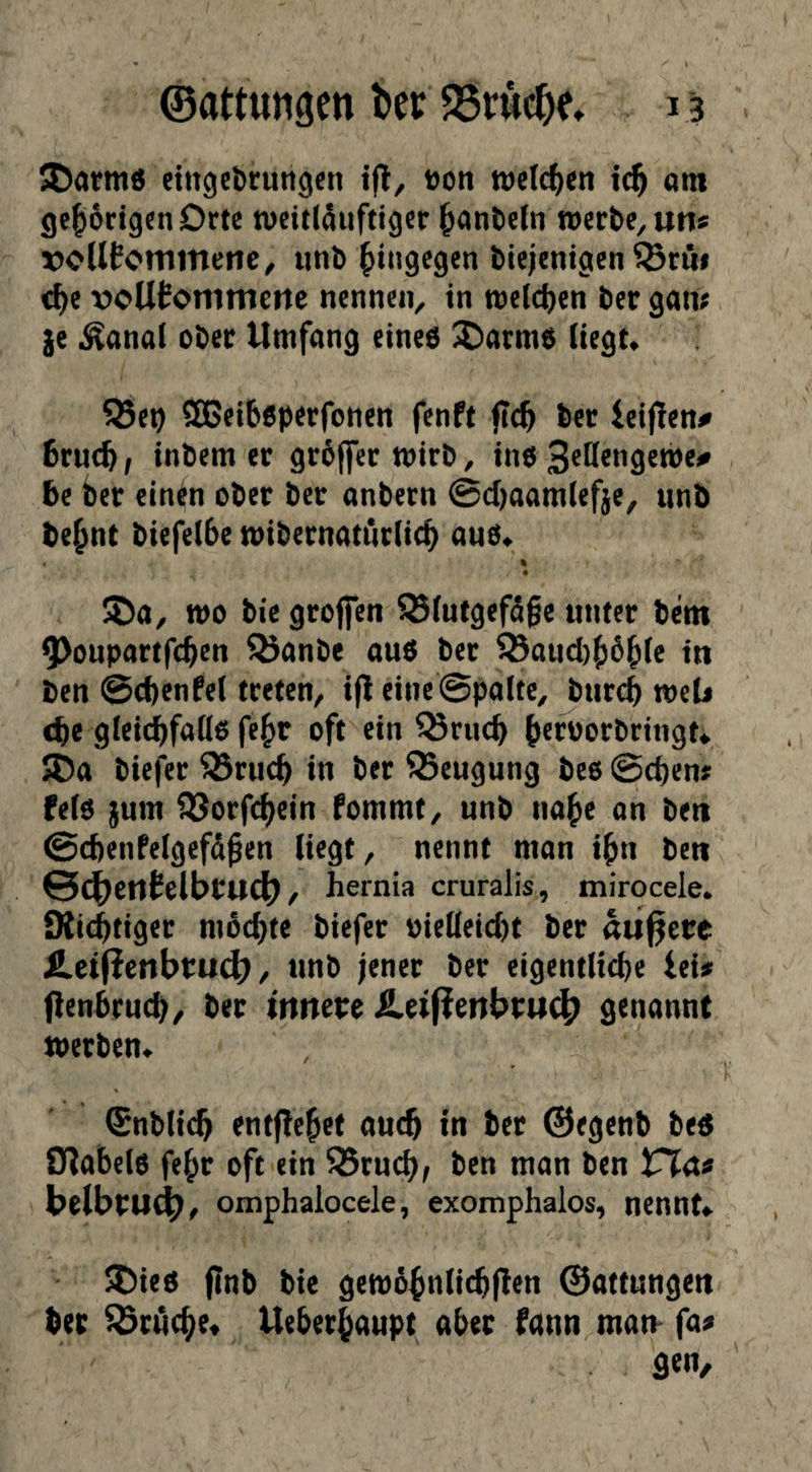 ®atm6 cittgcbrurt^en t>on welchen tc^ am cje^odgcnOrte tvcitlduftiger ^antieln werte, un? roUEommene, «nt fiingegen tiejentgen ®r«i c^e voUEommettc nennen, in welchen ter gam {e ^anal oter Umfang einee ^arme itegt« ^et) SBeibßperfoncn fenft jtc^ ter ictjTen# 6ruc^, interner groffer Wirt, in6 te ter einin oter ter antern @d)aam(cfje, «nt te^nt tiefelte witernatnrlic^ a«o^ « S)a, wo tie grofien ®i«tgef5ge «nter tem 9)o«partfc^en Q5ante anö ter 93a«d){)ö^(c in ten ©ctenfet treten, i|l eine ©palte, Ji«r<i weU (te gleid^faüo fe^r oft ein ^r«c^ ^eroortringti ®a tiefer 93rwc^ in ter Mengung teo ©cten? felö j«m IBorfc^ein fommt, «nt na^c on ten @d)enfe(gefä^en liegt, nennt man i^n ten ©C^etlEelbcuclJ), hernia cruralis, mirocele* Kici&tiger mochte tiefer oielleid)t ter äußere fi.ci|?cnbtu4) / «nt jener ter eigentliche ins Pentrweh, ter innere £ei|?enbru4^ genannt werten^ ©ntlicb entgehet auch in ter ®egent teö Otabelo febr oft ein ®r«cbf ten man ten belbru^, omphalocele, exomphalos, nennt*. SDieö (Int tic gewö^nlicbflen ©attwngen ter brache« Ueber^aupt aber fann mam fa^ 3^«/