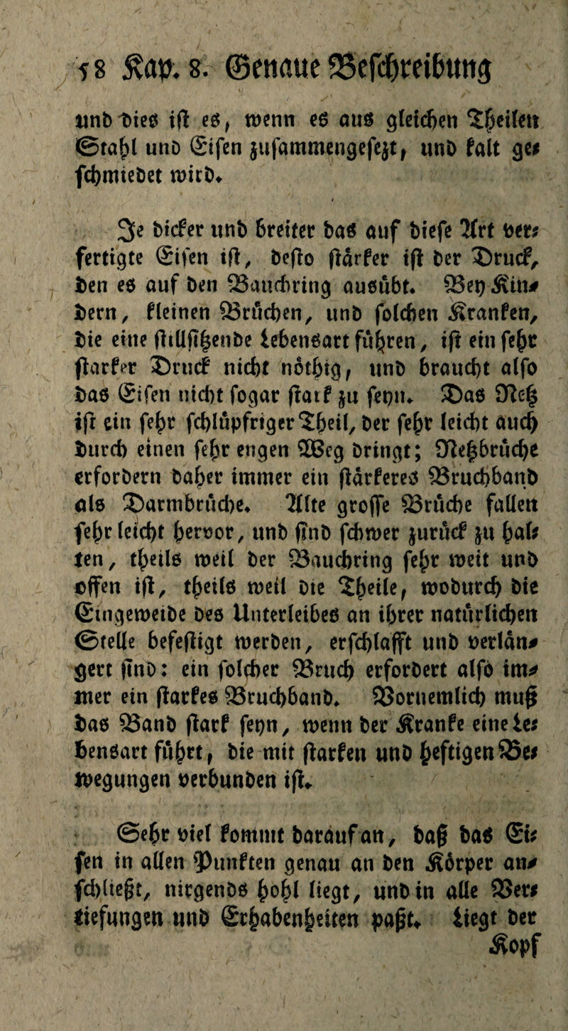 unb ticö iß eß, wenn eß auß gleid)en 5^eileit ©faf)l unD Sifcn jufammengcfcjt, unb talt gei fdjmiebct wicb^ t 3e btcfer unb Sreifer baß auf biefe 2(rf ber# fertigte Sifen tß, beßo ßdrfer iß bcr ?)rucf, i)en eß auf ben QSaucbring außubt* ^ei) ^tn# I)ern, fleinen ®ri*id)en^ unb foicben Traufen, bic eine ßiüß|enbe iebcnßartfuhren, iß einfebc ßarfer 5)ru(f nicht notbtg, unb braucht alfo baß Sifen nicht fogar ßaif ju fepiu S)aß 3ßc'| iß ein fehr fchlupfriger^beil, ber fe^r (eicht auch biird) einen fe^r engen ®cg bringt; 9ße|bruche erforbern ba^er immer ein ßdrfercß ^ruchbanb ijlß ®armbrucl)e* 2((te große 23ruchc faUeu fchr (eicht hcf^or, unb ßnb fcl)tt)er juröcf ju \^(xU ten, theiiß weit ber 23auchring fe^r weit unb effen iß^ theitß weit btc ?h^i(e^ woburch bic (Singeweibe Deß Unterietbeß an i()rer naturücheit ©teile befeßigt werben, erfchtaßt unb uertdn# gert ßnb: ein fotcher ^ruch erforbert atfo im^ luer ein ßarfeß Sruchbanb^ 95ornem(ich muß baß Q3anb ßarf fepu, wenn ber Äranfe eitielc^ benßart fuhrt, bie mit ßarfeu uub heftigen wegungen uerbunben iß«. ©ehr bie( fommt barauf an, baß baß (SU fett in aßen ?)unften genau an ben Ä6rper an# fcl)ltegt, nirgenbß hoh( (iegt, unb in a((c SSeri tiefungen unb Srhabenheiten paßu liegt ber ^opf