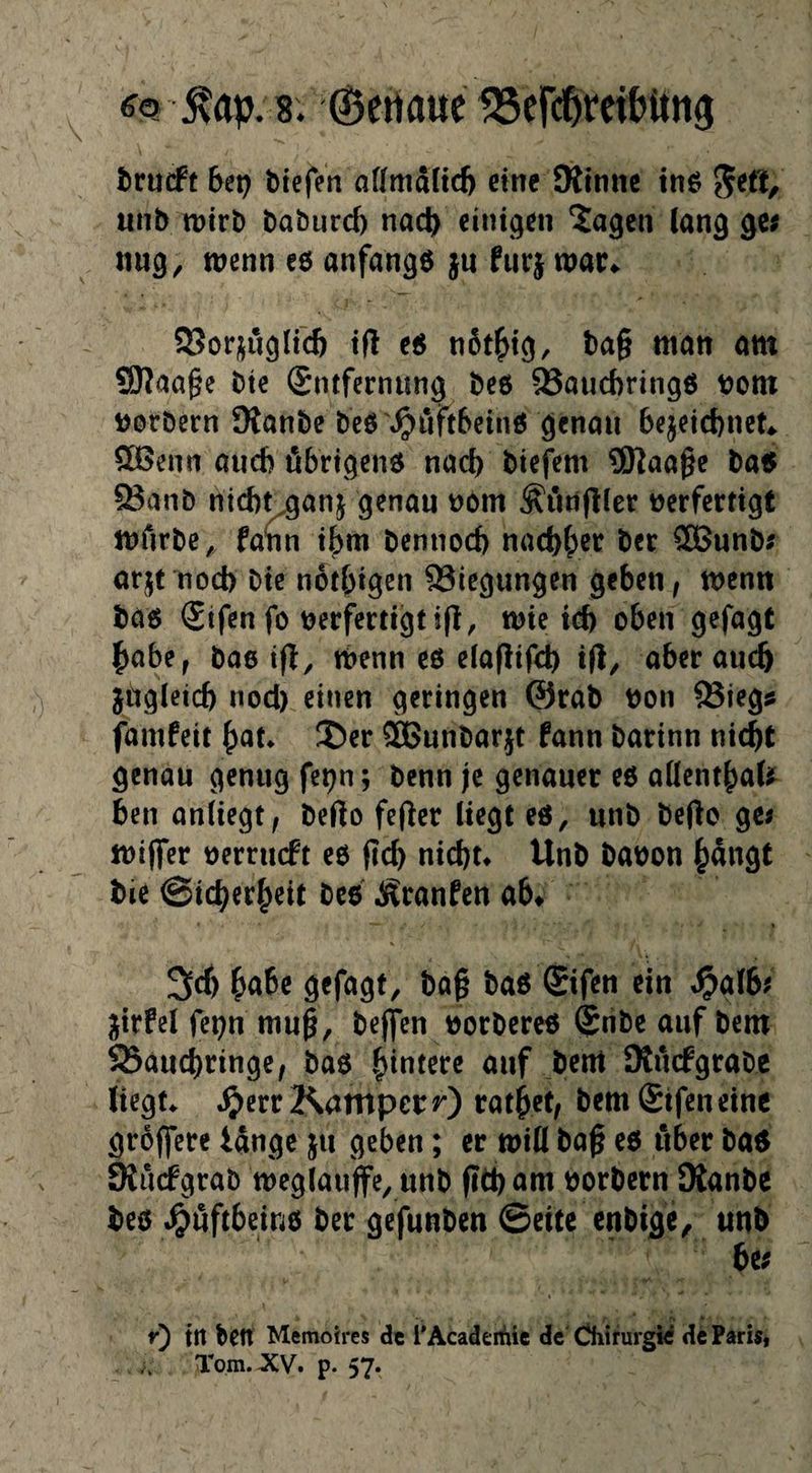 8. ©ertaue fBefd&ret&itng trucPt 6ep bieren offmaftd) eine Kinne tnö unb wirb baburd) nad) einigen 2agen Jan^ 3« wenn e6 anfangs jn furj war«. 5?or;;u^irc6 tfl e« n6t^t^, bag man am SKaage bte Sntfernung beß 93aud)ring6 bom »orbern Kanbe bc6\^i‘ift6cinß cjcnou bejetebnet* Sß5enn and? öbrtqenß nad) btefem SKaage ba5 ^anb nicb^anj genau t)öm Äfingler verfertigt wfirbe, fann tf)m bennod) nad)f;er ber CSÖunb^ arjt nod) bie notbigen 93iegungen geben, wenn bäß ®tfen fo verfertigt ig, wie icb oben gefügt habe, bae ig, wenn eö eiagifd) ig^ aber auch jugicid) nod) einen geringen @rab von ®ieg^ famfett bat* 5)er ®Bunbarjt fann barinn nicht genau genug fe^n; benn je genauer eß aüent^aU ben anUegt, bego feger liegt eß, unb bego gej wiger verrueft eß geh nicht* Unb bavon bangt bie ©icherbeit bcß Äranfen ab* babe gefagt, bag baß ®ifen ein «^g(6^ jjirfel fepn mug, befien vorbereß (£nbe auf bem 93auchringe, baß buntere auf bem Kuefgrabe liegt* «^errKatttperO *^atbef/ bem £tfen eine groffere lange ju geben; er wiü bag eß über baß KudFgrab weglauffe, unb gth am vorbern Kanbe beß .^uftbeiuß ber gefunben ©eite enbige, unb he; r) in bett Memoh-es de rAcadeifiie de' CJhirurgid de Faris, Tom. XV, p. 57.