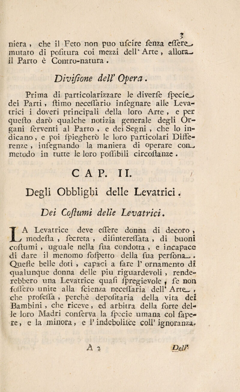 murato di pofitura coi mezzi dell* Arte , allora-» il Parto è Contro-natura . Divtjtone dell' Opera. Prima di particolarizzare le diverfe fpecie-» dei Parti, ftimo necclTario infègnare alle Leva¬ trici i doveri principali della loro Arte , e per quello darò qualche notizia generale degli Or¬ gani ferventi al Parto , e dei Segni , che lo in¬ dicano , e poi fpiegherò le loro particolari Diffe¬ renze , infegnando la maniera di operare coru. metodo in tutte le loro polTibili circoilanzc . CAP. IL Degli Obblighi delle Levatrici * Dei Coftumi delle Levatrici. A Levatrice deve elTere donna di decoro » modella , fecreta , dilinierelTata , di buoni coftumi , uguale nella fua condotta , e incapace di dare il menomo fofpetto della fua perfona_.. Quelle belle doti , capaci a fare f ornamento dì qualunque donna delle piu riguardevoli , rende¬ rebbero una Levatrice quafi Ipregievole • fe non folfero unite alla fcienza necellaria dell Arte.^ » che profelTa , perchè depolitaria della vita dei Bambini , che riceve , ed arbitra della forte del¬ le loro Madri conferva la fpccic umana col fape- re, e la minora, e l’indebolilce colf ignoranza. DèIÌ^