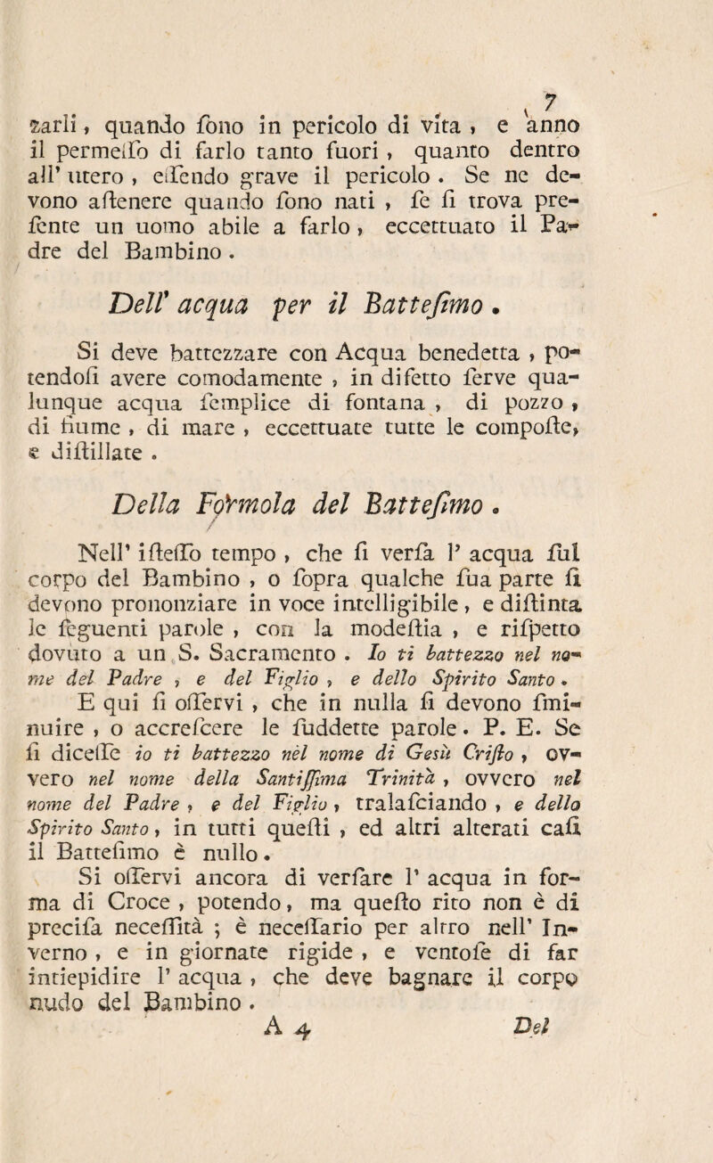 sarlî, quando fono in pericolo di vita , e anno il permeiro di farlo tanto fuori , quanto dentro air utero , eiFendo gTave il pericolo . Se iic de¬ vono adenere quando fono nati , fe fi trova pre- icnte un uomo abile a farlo , eccettuato il Pa>- dre del Bambino . Deir acqua per il Battejìmo . Si deve battezzare con Acqua benedetta » po¬ tendoli avere comodamente » in difetto ferve qua¬ lunque acqua fcmplice di fontana , di pozzo > di fiume , di mare , eccettuate tutte le compofle, e diftillate . Della FçYmola del Battefmo. ; Neir ifielTo tempo , che fi verfa 1’ acqua fui corpo del Bambino , o fopra qualche fua parte fi devono prononziare in voce intcllig'ibile , e difiinta le lèguenti parole , con la modefiia , e rifletto dovuto a un S. Sacramento . lo ti battezzo nel no^ me del Padre ? e del Piglio , e dello Spirito Santo. E qui fi olTervi , che in nulla fi devono fmi- nuire , o accrefeere le fuddette parole. P. E. Se fi dicelÌe io ti battezzo nèl nome di Gesù Criflo » ov¬ vero nel nome della Santijfma Trinità , ovvero nel nome del Padre ? e del Figlio » tralalciando » e dello Spirito Santo, in tutti quelli , ed altri alterati cali il Battefimo c nullo* Si olTervi ancora di verlarc V acqua in for¬ ma di Croce , potendo, ma quefio rito non è di precifa necefiità ; è necelTario per altro nell’ In¬ verno , e in giornate rigide , e ventole di far intiepidire 1’ acqua , che deve bagnare il corpo nudo del Bambino . A 4 Del