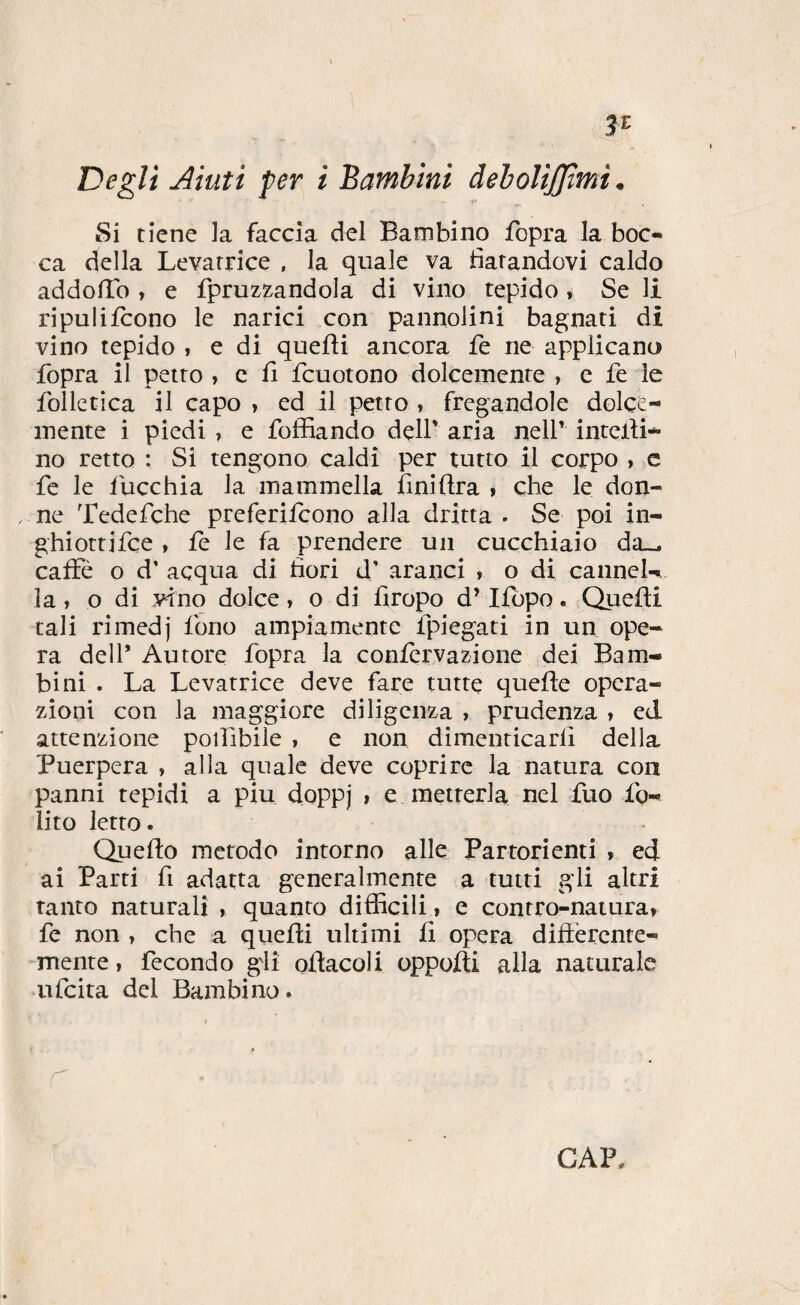 3^ Degli Aiuti per i Bambini deholijjtmi • Si tiene la faccia del Bambino fopra la boc¬ ca della Levatrice , la quale va datandovi caldo addolìb , e fpruzzandola di vino tepido , Se li ripulifcono le narici con pannolini bagnati di vino tepido , e di quefti ancora fe ne applicano fopra il petto , c fi fcuotono dolcemente , e fe le folletica il capo , ed il petto , fregandole dolce¬ mente i piedi , e foffiando dell' aria nell’ intelii* no retto : Si tengono caldi per tutto il corpo , c fe le fucchia la mammella ilniflra » che le don- . ne Tedefche preferiicono alla dritta . Se poi in- ghiottjfce » fe le fa prendere un cucchiaio da-_ caffè o d’ acqua di fiori d’ aranci , o di canneU la, o di vino dolce, o di firopo d’Ifopo. Quefti tali rimedj fono ampiamente fpiegati in un ope¬ ra dell’ Autore fopra la confervazione dei Bam¬ bini . La Levatrice deve fare tutte quefte opera¬ zioni con la maggiore diligenza , prudenza , ed attenzione poifibile , e non dimenticarfi della Puerpera , alla quale deve coprire la natura con panni tepidi a piu doppj , e metterla nel fuo fg- lito letto. Quefto metodo intorno alle Partorienti , ed ai Parti fi adatta generalmente a tutti gli altri tanto naturali , quanto difficili i e contro-natura» fe non » che a queffi ultimi fi opera differente¬ mente , fecondo gli oflacoli oppofti alla naturale aifcita del Bambino.