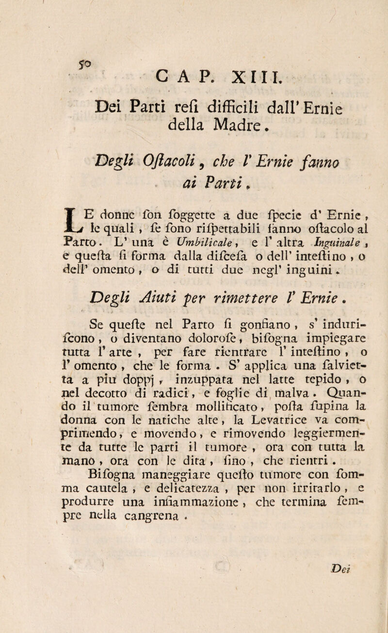 CAP. XIII. Dei Partì refi difficili dall* Ernie della Madre. Degli OJìacoU, che V Ernie fanno ai Parti. Le donne fon fog'^ette a due fpecic d' Ernie , le quali , fe fono rifpettabili fanno ofiacolo al Parco. L’una è UmbiUcale t e falera Inguinale % e quefta fi forma dalla diicefa o dell’ inteflino » o deir omento , o di tutti due neg-f inguini • Degli Aiuti per rimettere V Ernie. Se quefle nel Parto 11 gonfiano , s indiiri- icono, o diventano dolorofe t bifogna impiegare tutta f arte , per fare rientrare f interino , o r omento , che le forma . S’ applica una falvict- ta a piu dopi’vj , inzuppata nel latte tepido > o nel decotto di radici, e foglie di, malva. Olian¬ do il tumore fembra mollificato, polla fupina la donna con le natiche alte, la Levatrice va com¬ primendo, e movendo, e rimovendo leggiermen¬ te da tutte le parti il rumore , ora con tutta la mano , ora con le dita , fino , che rientri. Bifogna maneggiare quello tumore con fom- ma cautela , e delicatezza , per non irritarlo , e produrre una infiammazione , che termina fem- pre nella cangrena . Dei