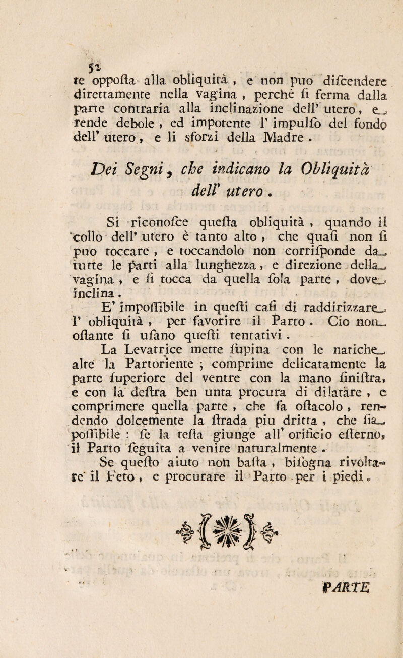 te oppofta alla obliquità , e non puo difcenderc direttamente nella vagina , perché fi ferma dalla parte contraria alla inclinazione dell’ utero, rende debole , ed impotente T impulfo del fondo deir utero, e li sforzi della Madre . Dei Segni ^ che indicano la Obliquità deir utero. Si riconofce quefla obliquità , quando il collo deir Utero è tanto alto, che quali non fi puo toccare , e toccandolo non corrifponde da_, tutte le parti alla lunghezza, e direzione della_^ vagina , e fi tocca da quella fola parte , dove.^ inclina. E’ impofiibile in quelli cali di raddirizzare».* r obliquità , per favorire il Parto . Ciò non_ ofiante fi ulano quelli tentativi. La Levatrice mette lupina con le natiche», alte la Partoriente ; comprime delicatamente la parte luperiorc del ventre con la mano finillra, e con la delira ben unta procura di dilatare , e comprimere quella parte , che fa ollacolo , ren¬ dendo dolcemente la llrada piu dritta , che fia_. poflibile : le la tella giunge alf orificio ellernOs il Parto lèguita a venire naturalmente . Se quello aiuto noli balla , bifogna rivolta¬ re il Feto , e procurare il ^Parto per i piedi* ìpARtE