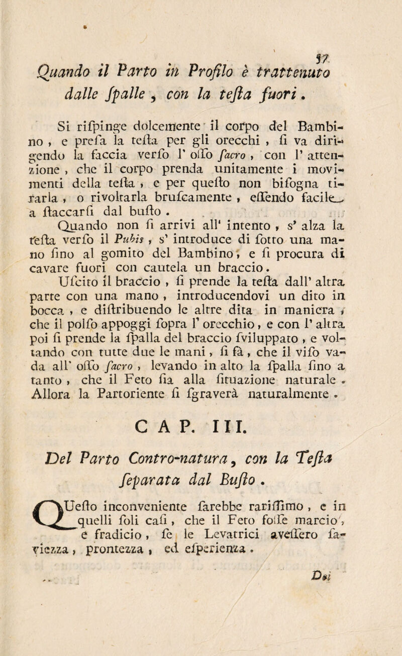 dalle Spalle , con la tejìa fuori. SI rifpin^e dolcemente ' il corpo del Bambi¬ no , e prefa la tejfta per gli orecchi , fi va diri¬ gendo la faccia verfo T olTo facro , con T atten¬ zione , che il corpo prenda unitamente i movi- inenti della tefia » e per quello non bifogna ti¬ rarla » o rivoltarla brufcamente , elTendo facile^ a ftaccarfi dal bullo . . Quando non fi arrivi all* intento , s’ alza la fella verfo il Puhis , s' introduce di fiotto una ma¬ no fino al gomito del Bambino; e fi procura di cavare fuori con cautela un braccio. Uficito il braccio , fi prende la tella dall’ altra parte con una mano » introducendovi un dito in bocca » e dillribuendo le altre dita in maniera / che il pollo appoggi fiopra fi orecchio, e con 1’ altra poi fi prende la fipalla del braccio fiviluppato , e vol¬ tando con tutte due le mani > fi fà , che il vile va¬ da all' olfio facYo , levando in alto la fipalla fino a tanto » che il Feto fia alla fituazione naturale . Allora la Partoriente fi {graverà naturalmente . C A P, 111. Del Parto Contro^natura ^ con la Tefia Separata dal Bujìo . (T Uello inconveniente farebbe rarifiìmo , c in quelli foli cali, che il Feto folfie marcio, e fradicio i le le Levatrici avelfiero fia- viezza , prontezza , ed efiperienza .