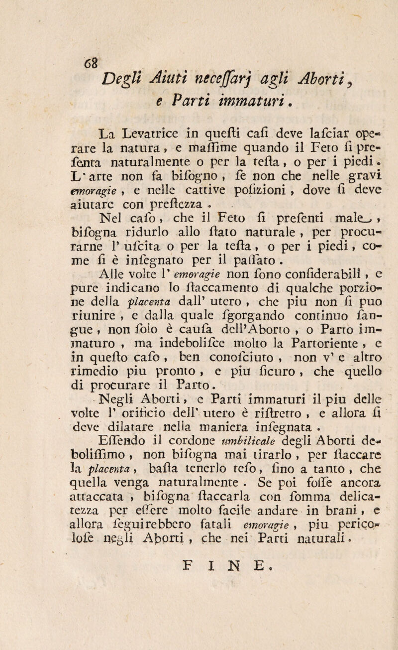 Degli Aiuti necejfarj agli Aborti, e Parti immaturi. La Levatrice in quefli cafi deve lafciar ope¬ rare la natura » e madiine quando il Feto li pre- fenta naturalmente o per la fella, o per i piedi. L'arte non fa bifogno , fe non che nelle gravi emoragie , e nelle cattive polizioni , dove fi deve aiutare con prefiezza . Nel cafo, che il Feto fi prefenti male.-» > bifogna ridurlo allo fiato naturale , per procu¬ rarne r ufeita o per la tefia, o per i piedi, co¬ me fi è infegnato per il pafiato . Alle volte T emoragie non fono confiderabili » e pure indicano lo fiaccamento di qualche porzio¬ ne della 'placenta dall’ utero , che piu non fi può riunire , e dalla quale fgorgando continuo fan- gue , non Ibìo è caufa dell’Aborto , o Parto im¬ maturo f ma indebolifee molto la Partoriente » e in quefio calò , ben conofeiuto , non v’ e altro rimedio piu pronto , e piu ficuro , che quello di procurare il Parto. Negli Aborti, e Parti immaturi il piu delle volte r oriticio dell' utero è rifìretro * e allora fi deve dilatare nella maniera infegnata . Effendo il cordone umbilicale degli Aborti de- boliflimo , non bifogna mai tirarlo , per fiaccare la placenta, bafia tenerlo tefo, fino a tanto , che quella venga naturalmente . Se poi folfe ancora attaccata » bifogna fiaccarla con fomma delica¬ tezza per edere molto facile andare in brani, c allora feguirebbero fatali emoragie » piu peri CO- lofe negli AiDorti, çhe nei Parti naturali • FINE.