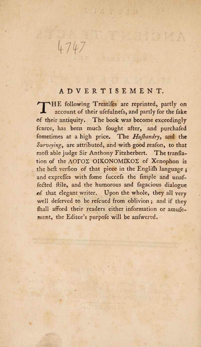 ADVERTISEMENT. THE following Treatifes are reprinted, partly on account of their ufefulnefs, and partly for the fake of their antiquity. The book was become exceedingly fcarce, has been much fought after, and purchafed fometimes at a high price. The Hufiandry, and the Surveying, are attributed, and with good reafon, to that moft able judge Sir Anthony Fitzherbert. The transla¬ tion of the ΛΟΓΟΣ ΟΙΚΟΝΟΜΙΚΟΣ of Xenophon is the heft verfion of that piece in the Engliih language ; and exprefTes with fome fuccefs the fimple and unaf¬ fected itile, and the humorous and fagacious dialogue .of that elegant writer. Upon the whole, they all very well deferved to be refcued from oblivion; and if they fhall afford their readers either information or amufe- Bient, the Editor’s purpofe will be anfwered.