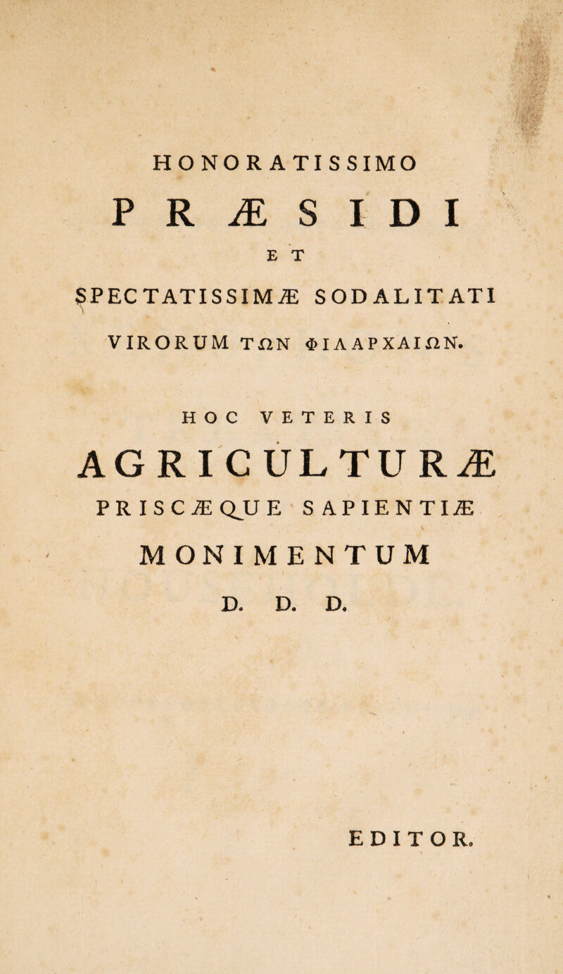 HONOR ATISSIMO P R M S l D I E T SPECTATISSIMiE SOD ALIT ATI VIRORUM ΤΩΝ ΦΙΛΑΡΧΑΙΩΝ. HOC VETERIS AGRICULTURE PRISCEQJJE SAPIENTIjE MONIMENTUM D. D. D. EDITOR.