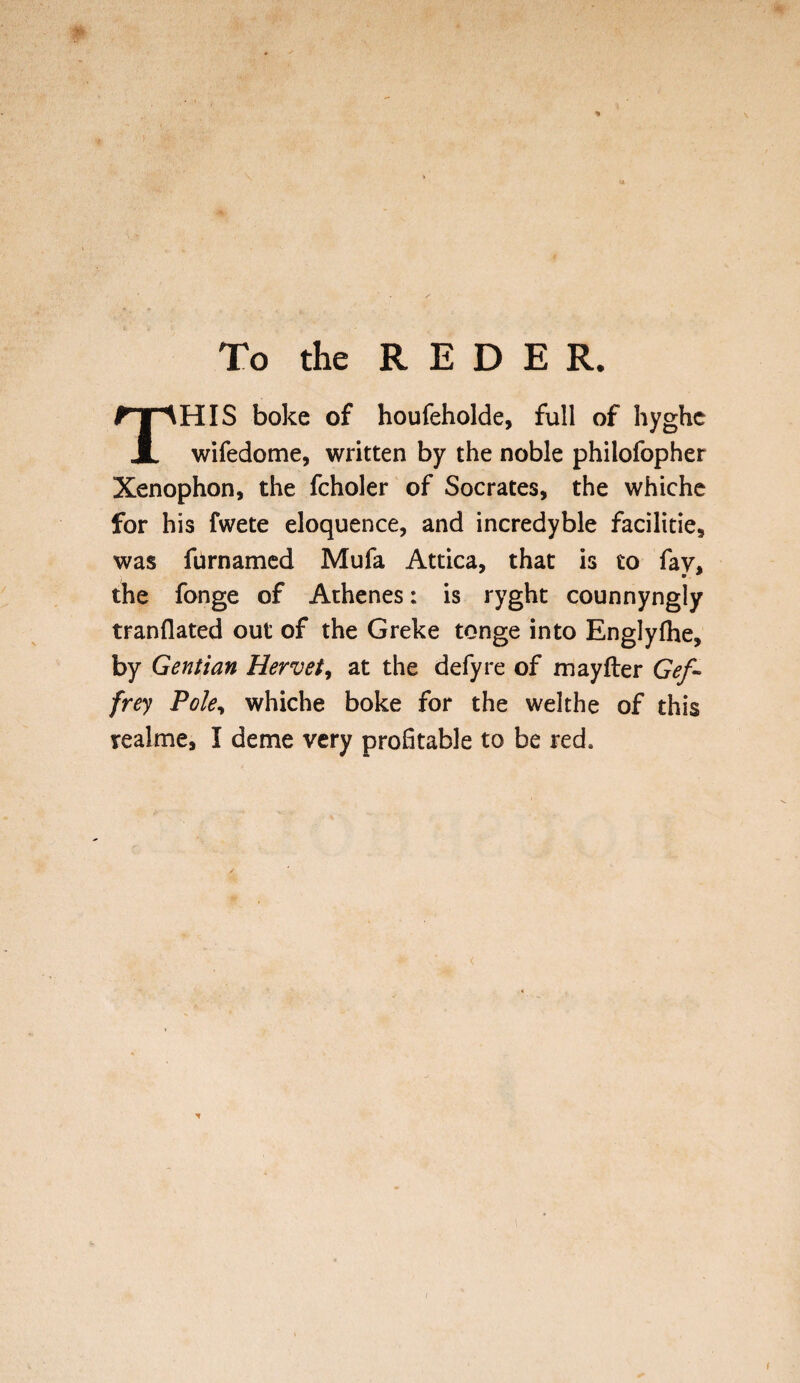 To the REDE R. HIS boke of houfeholde, full of hyghc JL wifedome, written by the noble philofopher Xenophon, the fcholer of Socrates, the whiche for his fwete eloquence, and incredyble facilities was furnamed Mufa Attica, that is to fay, the fonge of Athenes: is ryght counnyngly tranflated out of the Greke tonge into Englyfhe, by Gentian Her vet, at the defy re of mayfter Gef~ frey Pole, whiche boke for the welthe of this realme, I deme very profitable to be red.